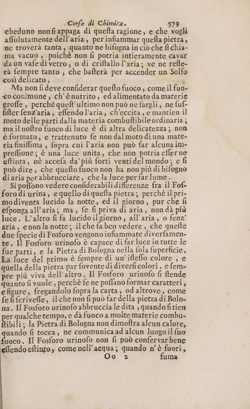 ‘cheduno nonfi appaga di quefta ragione, e che vogli affolutamente dell’aria, per infiammar quefta pietra, ne troverà tanta, quanto ne bifogna in ciò che fi chia- ma vacuo ; poichè non fi potria intieramente cavar da uñ vafedivetro; o di criftallo l’aria; ve ne refte- rà fempre tanto , che bafterà per accender un Solfo così delicato, | là Ma non fi deve confiderar quefto fuoco ; come il fuo- «co conimune , ch'è nutrito, edalimentato da materie groffe, perché queft’ultimo non può ne fargli, ne fuf- filter fenz'aria; effendo l’aria, ch'eccita , e mantien il moto delle parti dalla materia combuftibileordinaria ; ma il noftro fuoco di luce è di altra delicatezza; non è formato, e trattenuto fe non dal moto di una mate- ria finiffima , fopra cui l’aria non può far alcuna im- preffione; è una luce unita, che non potria eflerne eftinta; nè accefa da’più forti ventidelmondo; e fi può dire, che quefto fuoco non ha non più di bifogno di aria perabbrucciare; che la SURI co atlume. Si poffono vedere confiderabili differenze fra il Fof- oro di urina; e quello di quefta pietra; perchè il pri- modiventa lucido ia notte, ed il siorno; pur che fi efponga all'aria; ma, fe fi priva di aria, non dà più luce. L'altro fi fa lucido ilgiorno, all'aria, o fenz’ aria, enonla notte; ilche fa ben vedere, che quefte due fpecie di Fosforo verigono infiammate diverfamen- te. Il Fosforo urinofo è capace di far luce in tutte le fue parti, e la Pietra di Bologna nella fola fuperficie, La luce del primo è fempre di un'ifteflo colore , e quella della pietra par fovente di diverficolori , e fem- pre più viva dell'altro. Il Fosforo urinofo fi ftende quanto fi vuole penna fe ne poffano formar caratteri, efigure, fregandolo fopra la carta, od altrove, come fe fi ferivefle, il che non fi può far della pietra di Rolo- na. Il Fosforo urinofo abbruccia le dita , quandofitien per qualche tempo, e dà fuoco a molte materie combu- ftibili ; la Pietra di Bologna non dimoftra alcun calore, uando fi tocca, ne communica ad alcun luogo il fuo Livo. Il Fosforo urinofo non fi può confervar bene effendo eftinto, comenell’acqua; quando n'è fuori, Oo 2 fuma