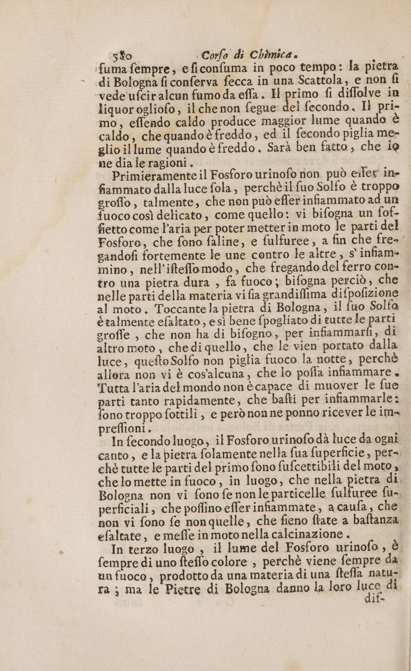 fuma fempre, eficonfuma in poco tempo: la pietra di Bologna ficonferva fecca in una Scattola, e non fi vede ufciralcun fumoda effa. H primo fi diffolve in liquorogliofo, ilche non fegue del fecondo. Il pri- mo, effendo caldo produce maggior lume quando caldo, che quandoè freddo, ed il fecondo piglia me- glio illume quando è freddo. Sarà ben fatto, che ie ne dia le ragioni. Primieramente il Fosforo urinofo non può eifer in» fiammato dalla luce fola, perchè ilfuo Solfo è troppo sroflo, talmente, che non pud effer infiammato ad un fuoco così delicato , come quello: vi bifogna un fof- fiettocome l’aria per poter metter in moto le parti del Fosforo, che fono faline, e fulfuree, a fin che fre- gandofi fortemente le une contro le altre, s° infiam- mino, nell'ifteflomodo, che fregando del ferro con- tro una pietra dura , fa fuoco; bifogna perciò, che nelle parti della materia vi fa grandifilma difpofizione al moto. Toccantela pietra di Bologna, il fuo Solto è talmente efaltato, esì bene fpogliato di tutte le parti sroffe , che non ha di bifogno, per infammarfi, di altro moto, chedi quello, che le vien portato dalla luce, quefto Solfo non piglia fuoco la notte, perchè allera non vi è cosalcuna, che lo pofla infammare. Tutta l’atia dekmondo non è capace di muover le fue parti tanto rapidamente, che bafti per infiammarle: fono troppo fottili , e però non ne ponno ricever le im preffioni. In fecondo luogo, il Fosforo urinofodà luce da ogni canto, e la pietra folamente nella fua fuperficie, per=. ché tutte le parti del primo fono fufcettibili del moto , che lo mette in fuoco, in luogo, che nella pietra di. Bologna non vi fono fe nonle particelle fulfuree fu- perficiali, che poffino efferinfiammate, acaufa, che. non vi fono fe nonquelle, che fieno ftate a baftanza efaltate, e meffe inmotonella calcinazione . In terzo luoso , il lume del Fosforo urinofo , è. fempre di uno fteflo colore , perchè viene fempre da un fuoco, prodotto da una materia di una fteffa natu- ra ; ma le Pietre di Bologna danno la loro luce di dif