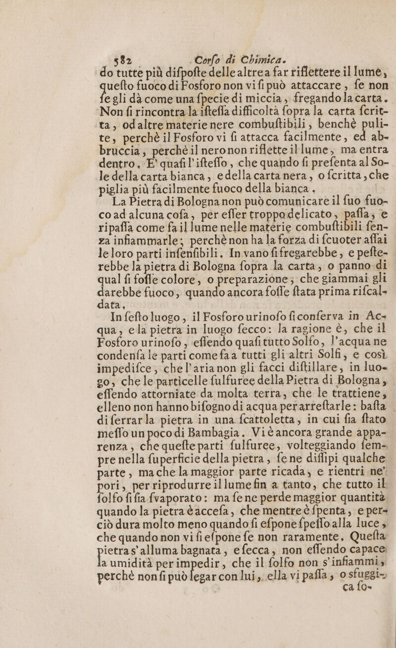 do tutte più difpofte delle altrea far riflettere illume, uefto fuoco di Fosforo non vifi può attaccare , fe non egli dà come una fpecie di miccia ; fregandolacarta. Non fi rincontra la ifteffa difficoltà fopra la carta fcrit- ta, odaltre materie nere combuftibili, benché puli- te, perché il Fosforo vi fi attacca facilmente, ed ab- bruccia, perché il nerononrifletteillume, ma entra dentro, ‘E’ quafil’ifteffo, che quando fi prefenta al So- le della carta bianca, edella carta nera, o fcritta,che piglia più facilmente fuoco della bianca . La Pietra di Bologna non può comunicare il fuo fuo- co ad alcuna cofa, per effer troppodelicato, pafla; e ripaffa come fa il lume nelle materie combuftibili fen- za infiammarle; perchè non ha la forza di fcuoter aflai leloro parti infenfibili. Invanofifregarebbe, e pefte- rebbe la pietra di Bologna fopta la carta, o panno di qual fi fofle colore, o preparazione; che giammai gli CREED fuoco; quando ancora fofle ftata prima rifcal- ata, In fefto luogo, il Fosforo urinofo ficonferva in Ac- qua, ela pietra in luogo fecco: la ragione è, che il Fosforo urinofo , ‘effendo quafitutto Solfo, l’acqua ne condenfa le parti comefaa tutti gli altri Solfi, e così impedifce, che l’aria non gli facci diftillare, in luo» go; chele particelle fulfuree della Pietra di Bologna, . effendo attorniate da molta terra, che le trattiene; elleno non hanno bifogno di acqua perarreftarle: bafta — di ferrarla pietra in una fcattoletta, in cui fia ftato meffo un poco di Bambagia. Vié ancora grande pe renza, che quefte parti fulfuree, volteggiando fem- pre nella fuperficie della pietra, fene diffipi qualche parte, mache la maggior parte ricada; e rientri ne” pori, per riprodurre illumefin a tanto, che tutto il folfo fifa fvaporato: ma fe ne perde maggior quantità quando la pietraèaccefa, che mentre è fpenta, e per» ciò dura molto meno quando fi efponefpeflo alla luce , che quando non vi fiefpone fe non raramente, Quefta pee s’alluma bagnata, efecca, non effendo capace; a umidità perimpedir, che il folfo non s’infammi, perchè nonfipuèlegar con lui, ella vi pafla; 0 sfuggio | ca fo»