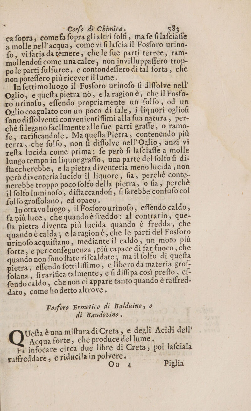 a ca Sopra, comefa fopra glialtri folfi, ma fe filafciaffe a molle nell’acqua, come vi fi lafcia il Fosforo urino- fo, vifariadatemere, chele fue parti terree, ram- mollendofi come una calce, non invilluppaffero trop- pole parti fulfuree, e confondeffero di tal forta, che non poteflero più riceverillume. In fettimo luogo il Fosforo urinofo fi diffolve nell’ Oglio, e quefta pietra nd, elaragionè, che il Fosfo- ro urinofo, eflendo propriamente un folfo, od un Oglio coagulato con un poco di fale, i liquori ogliofi fonodiffolventiconvenientiffimi alla fua natura, per- chè filegano facilmente alle fue parti graffe, o ramo- fe, rarificandole, Ma uefta Pietra, contenendo più terra, che folfo, non fi diffolve nell’Oglio, anzi vi refta lucida come prima: fe però fi lafciafle a molle lungo tempo in liquorgraffo, una parte del folfo fi di- ftaccherebbe, e la pietra diventeria meno lucida, non però diventerialucido il liquore, fia, perché conte- nerebbe troppo poco folfo della pietra, o fia, perchè “I folfoluminofo, diftaccandofi, fi farebbe confufo col folfogroffolano, ed opaco, In ottavo luoso , il Fosforourinofo, effendo caldo, fa piùluce, che quandoè freddo: al contrario, que- {ta pietra diventa più lucida quando è fredda, che quando è calda; e laragionè, che le parti del Fosforo urinofo acquiftano , mediante il caldo, un moto più forte, e per confeguenza , più capace di far fuoco, che quando non fono ftate rifcaldate; ma il folfo di quefta pietra, effendo fottiliffimo , e libero da materia grof- {olana, firarifica talmente, e fi diffipa così prefto , ef- fendocaldo, che non ciappare tanto quando è raffred- dato, come hodetto altrove, Fosforo Ermetico di Balduino, 0 di Baudovino è. Uefta è una miftura di Creta, e degli Acidi dell' | Acqua forte, che produce del lume. E° infocare circa due libre di Creta; poi lafciala raffreddare; e riducila in polvere. A i | Oo 4 Piglia