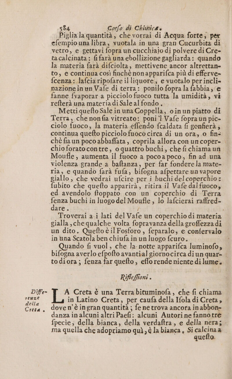 Diffe- (AAA A della Creta è 584 Corfo di Chimic4 è | Piglia la quantità, che vorrai di Acqua forte; per efempio una libra, vuotala in una gran Cucurbita di vetro, e gettavi fopra un cucchiajo di polvere di Cre- ta calcinata : fifarà una ebollizione PA Pepe quando la materia farà difciolta, mettivene ancor altrettan- to, e continua così finchè nonapparifca più di efferve- fcenza: lafciaripofare il liquore, e vuotalo per incli= nazione in un Vafe di terra: ponilo fopra la abbia, e fanne fvaporar a picciolo fuoco tutta la umidità, vi refterà una materia di Sale al fondo, Metti quefto Sale in una Coppella, oinun piatto di Terra, che nonfia vitreato: poni ‘1 Vafe fopra un pic- ciolo fuoco, la materia effendo fcaldata fi gonfierà; continua quefto picciolo fuoco circa di un ora, 0 fin: ché fiaun poco abbaffata, coprila allora con uncoper- : chio forato contre, oquattro buchi, chefichiama un Moufle, aumenta il fuoco a pocoa poco, fin ad una violenza grande a baftanza, per far fondere la mate- ria, e quando farà fufa, bifogna afpettare un vapore giallo, che vedrai ufcire per i buchi del coperchio: fubito che quefto apparirà, ritira il Vafe dalfuoco, ed avendolo ftoppato con un coperchio di Terra fenza buchi in luogo del Moufie , lo lafcierai raffred- dare ° / : Troverai a i lati del Vafe un coperchio di materia un dito. Queftoè il Fosforo , feparalo, e confervalo in üna Scatola ben chiufa in un luogo fcuro. Quando fi vuol, che la: notte apparifca luminofo, bifogna averlo efpofto avantial giornocirca diun quar- . todiora ; fenza far quefto, efforende niente di lume. Rifleffioni . A Creta è una Terra bituminofa, che fi chiama in Latino Creta, per caufa della Ifola di Creta; : dove n'è ingran quantità ; fe ne trova ancora in abbon- anza in alcuni altri Paefi: alcuni Autori ne fanno tre fpecie, della bianca, della verdaftra, e della nera; - ma quella che adopriamo quì, è la bianca, Si calcita di quefto.