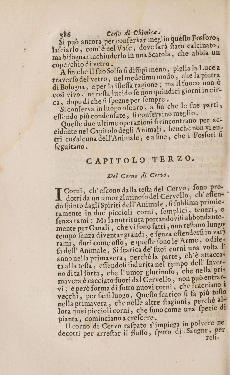 Si può ancora per confer var meglio rs Fosforo; tafciarlo, com'è nel Vafe, dove farà ftato calcinato, ma bifogna rinchiuderlo in una Scatola, che abbia un coperchio di vetro. da 9 A fin che il fuo Solfo fi diffipi meno, piglia la Luce a traverfo del vetro, nel medefimo modo, chela pietra. = O di Bologna, eperlaifteffa ragione; ma il fuoco non é così vivo, ne refta lucido fe non quindici giorniincir+ ca, dopodiche fi fpegne per fempre . | Si conferva inluogo ofcuro , a fin che le fue parti, effendo più condenfate, fi confervino meglio. uefte due ultime operazioni firincontrano per ac- cidente nel Capitolo degli Animali , benchè non vi en- tri cos'alcuna dell’Animale, e a fine, che i Fosfori fi feguitano . | GC APITOLO TERZO. Del Corno di Cervo è Corni, ch’efcono dalla tefta del Cervo , fono pro« dotti da un umor glutinofo del Cervello; ch’ effens © do fpinto dagli Spiriti dell’Animale , {fifublima primie- ramente in due piccioli corni, femplici, teneri, € fenza rami; Ma lanutritura portandovifi abbondante- mente perCanali, che vi fono fatti, non reftano lungo tempo fenza diventar grandi, e fenza eftenderfiin var} rami, duricomeoffo, e quefte fono le Arme ; o dife- {a dell Animale. Si fcarica de’ fuoi corni una volta | anno nella primavera, perchè la parte, ch'è attacca= ta alla tefta, effendofi indurita nel tempo dell’ Inver- nodital forta, che l’umor glutinofo , che nella pris mavera è cacciato fuori dal Cervello , non può entrar= vi; e però forma di fotto nuovi corni, che {cacciano i vecchi, per farfiluogo. Quefto (carico fi fa più tofto nella primavera, che nelle altre ftagioni, perche al lora quei piccioli corni, che fono come una fpecie di pianta, comincianoa crefcere. PA Il corro di Cervo rafpato s impiega in polvere ne decotti per arreftar il fluffo, fputo di Sangue, al à relt-