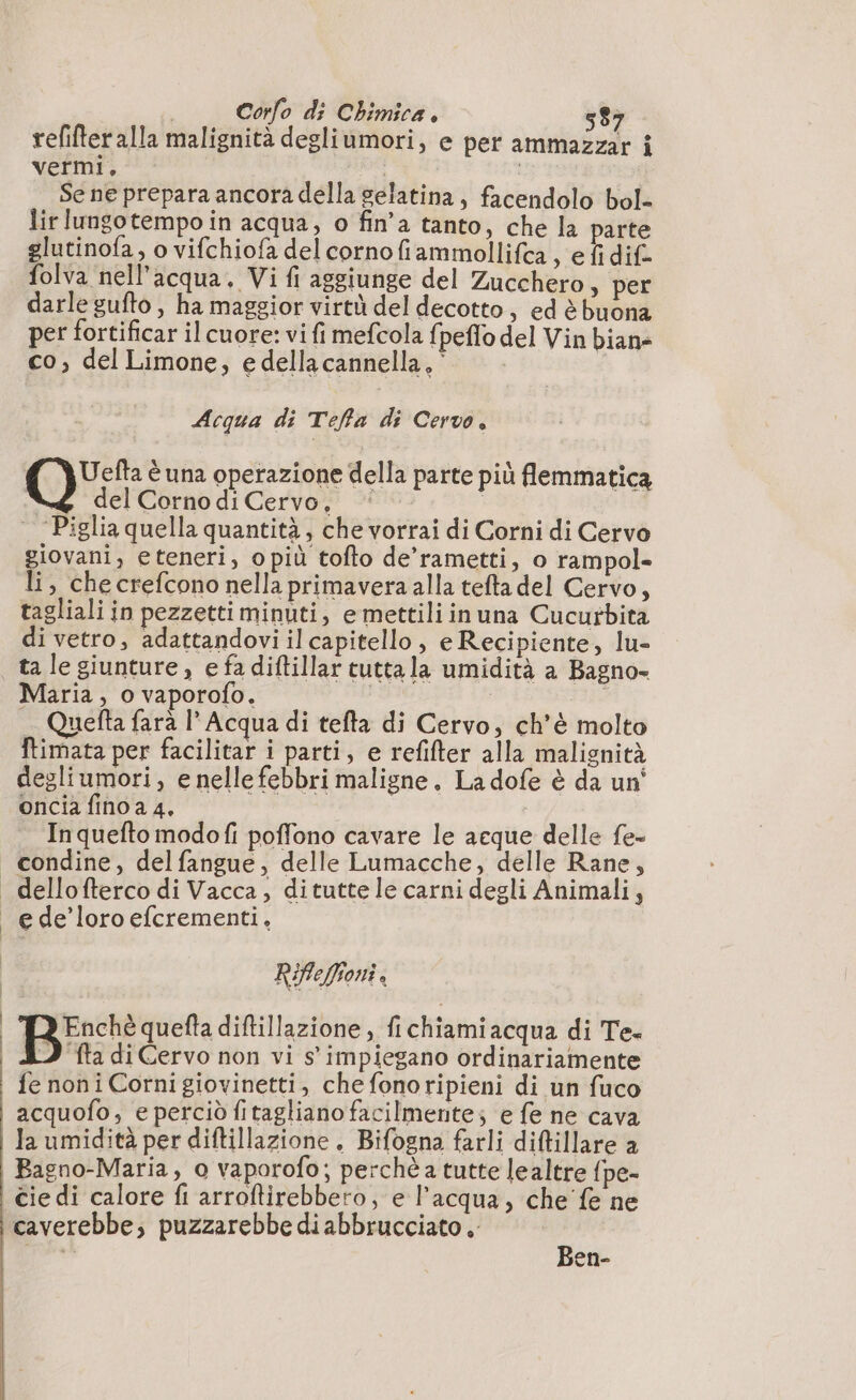 refifteralla malignità degliùmori, e per ammazzar î vermi, Se ne prepara ancora della gelatina, facendolo bol- lir lungotempo in acqua, o fin’a tanto, che la parte glutinofa, o vifchiofa del cornofiammollifca , e fi dif- folva nell'acqua. Vi fi aggiunge del Zucchero &gt; per darle gufto, ha maggior virtù del decotto, ed è buona per fortificar il cuore: vi fi mefcola f peflo del Vin bian» co, del Limone, edellacannella, * | Acqua di Teffa di Cervo. QU: è una operazione della parte più flemmatica del Corno di Cervo, * | | Piglia quella quantità, che vorrai di Corni di Cervo giovani, eteneri, opiù tofto de’rametti, o rampol- li, che crefcono nella primavera alla tefta del Cervo, tagliali in pezzettiminuti, e mettiliinuna Cucurbita di vetro, adattandovi il capitello, e Recipiente, lu- ta le giunture , e fa diftillar tutta la umidità a Bagno- Maria, o vaporofo. + Quefta farà l° Acqua di tefta di Cervo, ch'è molto ftimata per facilitar i parti, e refifter alla malignità degliumori, e nelle febbri maligne. Ladofe è da un' oncia fino a 4, Inquefto modofi poffono cavare le acque delle fe- condine, delfangue, delle Lumacche, delle Rane, RiflePoni, | TREnché quefta diftillazione , fichiamiacqua di Te. (ID ta di Cervo non vi s' impiegano ordinariamente | fenoni Cornigiovinetti, che fonoripieni di un fuco acquofo, e perciò fitagliano facilmente; e fe ne cava i Ja umidità per diftillazione. Bifogna farli diftillare a | Bagno-Maria, o vaporofo; perché: tutte lealtre fpe- Cie di calore fi arroftirebbero, e l’acqua, che fe ne caverebbe, puzzarebbe di abbrucciato. pres Ben-