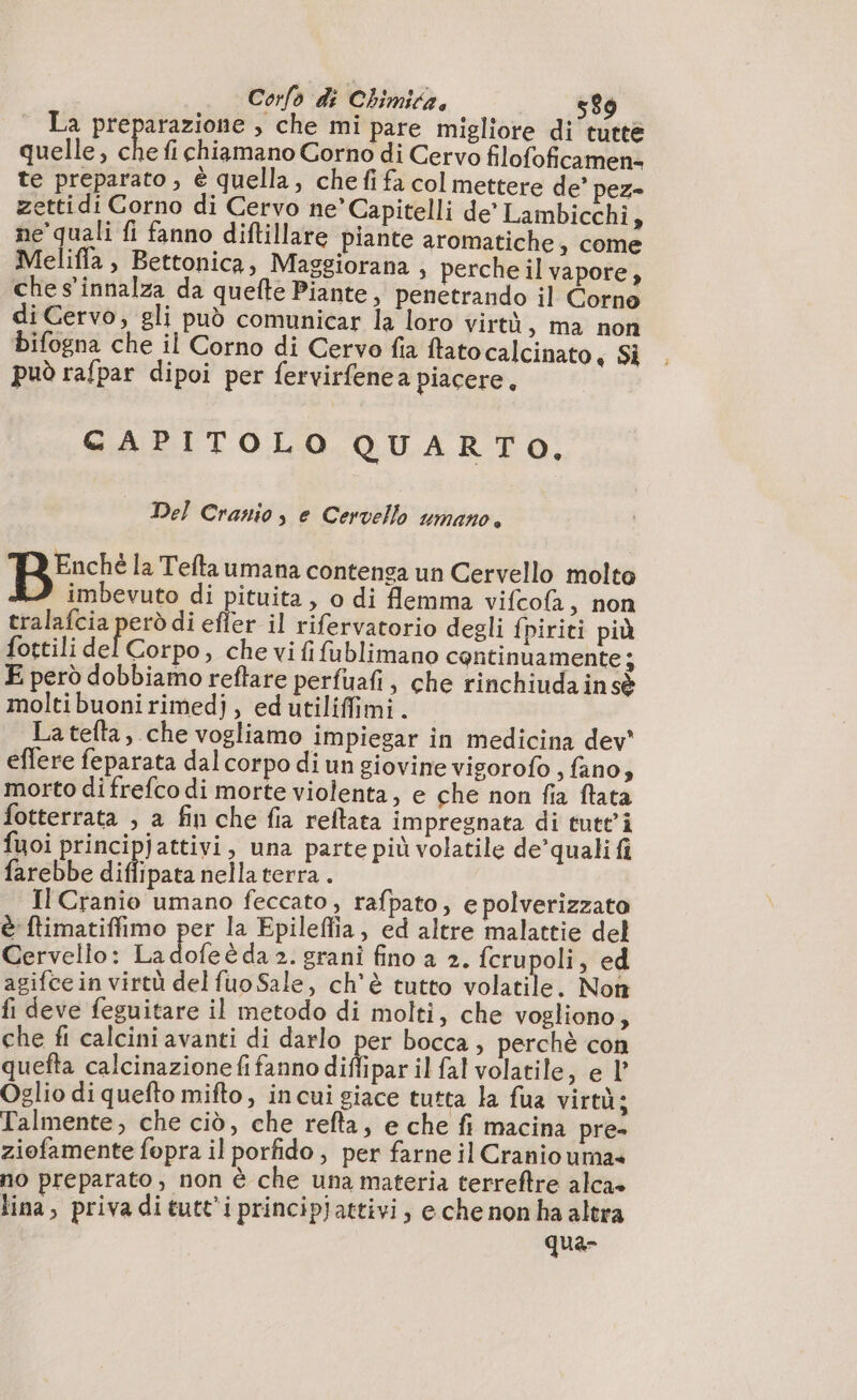 Pa A ee 00 » che mi pare migliore di tutte quelle, che fi chiamano Corno di Cervo filofoficamen= te preparato , è quella, che fi fa col mettere de’ pez= zettidi Corno di Cervo ne’Capitelli de’ Lambicchi, ne quali fi fanno diftillare piante aromatiche, come Meliffa, Bettonica, Maggiorana , perche il vapore, ches’innalza da quefte Piante, penetrando il Corne di Cervo, gli può comunicar la loro virtù , ma non bifogna che il Corno di Cervo fia ftato calcinato, Si può rafpar dipoi per fervirfenea piacere, CAPITOLO QUARTO, Del Cranio, e Cervello umano. + la Teftaumana contenga un Cervello molto imbevuto di pituita, o di flemma vifcofa, non tralafcia però di efler il rifervatorio degli fpiriti più fottili del Corpo, che vi fi fublimano continuamente ; E però dobbiamo reftare perfuafi, che rinchiuda in sè moltibuonirimedj, edutiliffimi. Latefta, che vogliamo impiegar in medicina dev' effere feparata dal corpo di un giovine vigorofo , fano, morto di frefco di morte violenta, e che non fia ftata fotterrata , a fin che fia reftata impregnata di tutt’i fuoi principjattivi, una parte più volatile de’quali fi farebbe diflipata nella terra . Il Cranio umano feccato, rafpato, e polverizzato è ftimatiffimo per la Epileffia, ed altre malattie del Cervello: La Lots 2. grani fino a 2. ne ed agifce in virtù del fuoSale, ch'è tutto volatile. Non fi deve feguitare il metodo di molti, che vogliono, che fi calcini avanti di darlo per bocca, perchè con quefta calcinazione fi fanno diffipar il fal volatile, e l’ Oglio di quefto mifto, incui giace tutta la fua virtà; Talmente, che ciò, che refta, e che fi macina pre» ziofamente fopra il porfido , per farne il Cranio uma» no preparato, non è che una materia terreftre alca» lina, priva ditutt'iprincipjattivi, e che non ha altra qua-