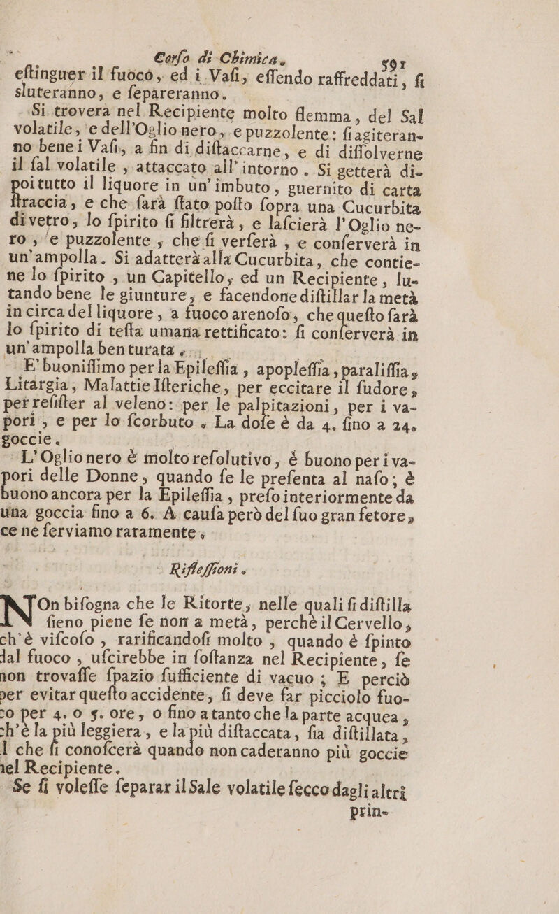 è» eftinguer il fuoco ed i Vafi, effendo raffreddati, fi sluteranno, e fepareranno. — Si trovera nel Recipiente molto flemma, del Sal volatile, ‘e dell’Oglio nero, e puzzolente: fiagiteran. no benei Vafi,, a fin di ditaccarne, e di diffolverne il fal volatile , attaccato all’intorno . Si getterà di- oitutto il liquore in un'imbuto, guernito di carta traccia, e che farà flato pofto fopra una Cucurbita divetro, lo fpirito fi filtrerà, e lafcierà l’Oglio ne- ro ; e puzzolente ; che fi verferà , e conferverà in un'ampolla. Si adatterà alla Cucurbita, che contie- ne lo fpirito , un Capitello, ed un Recipiente, lu- tando bene le giunture, e facendone diftillar la metà in circa del liquore , a fuoco arenofo, che quefto farà lo fpirito di tefta umana rettificato: fi conferverà in un'ampolla benturata ...; “get; E buoniffimo per la Epileffia , apopleflia, paraliffias Litargia, Malattie Ifteriche, per eccitare il fudore, per refilter al veleno: per le palpitazioni, per i va- pori » e per lo fcorbuto « La dofe è da 4. fino a 24, goccie. ist do “L'Oglio nero è moltorefolutivo, è buono peri va- pe delle Donne, quando fe le prefenta al nafo; è uono ancora per la Epileffia, prefointeriormente da una goccia fino a 6. À caufa però del {uo gran fetore, ce ne ferviamo raramente | | Rifleffioni . N°: bifogna che le Ritorte; nelle quali fidiftilla fieno piene fe non a metà, perchè il Cervello, ch'è vifcofo , rarificandofi molto ; quando è fpinto dal fuoco , ufcirebbe in foftanza nel Recipiente, fe non trovafle fpazio fufficiente di vacuo ; E perciò per evitarquefto accidente; fi deve far picciolo fuo- 0 per 4. 0 gs. ore; 0 fino atanto che la parte acquea, ch'è la più leggiera, e la più diftaccata, fia diftillata, 1 che È conofcerà quando non caderanno più goccie rel Recipiente. | | Se fi volefle feparar ilSale volatile feccodagli altri prin-