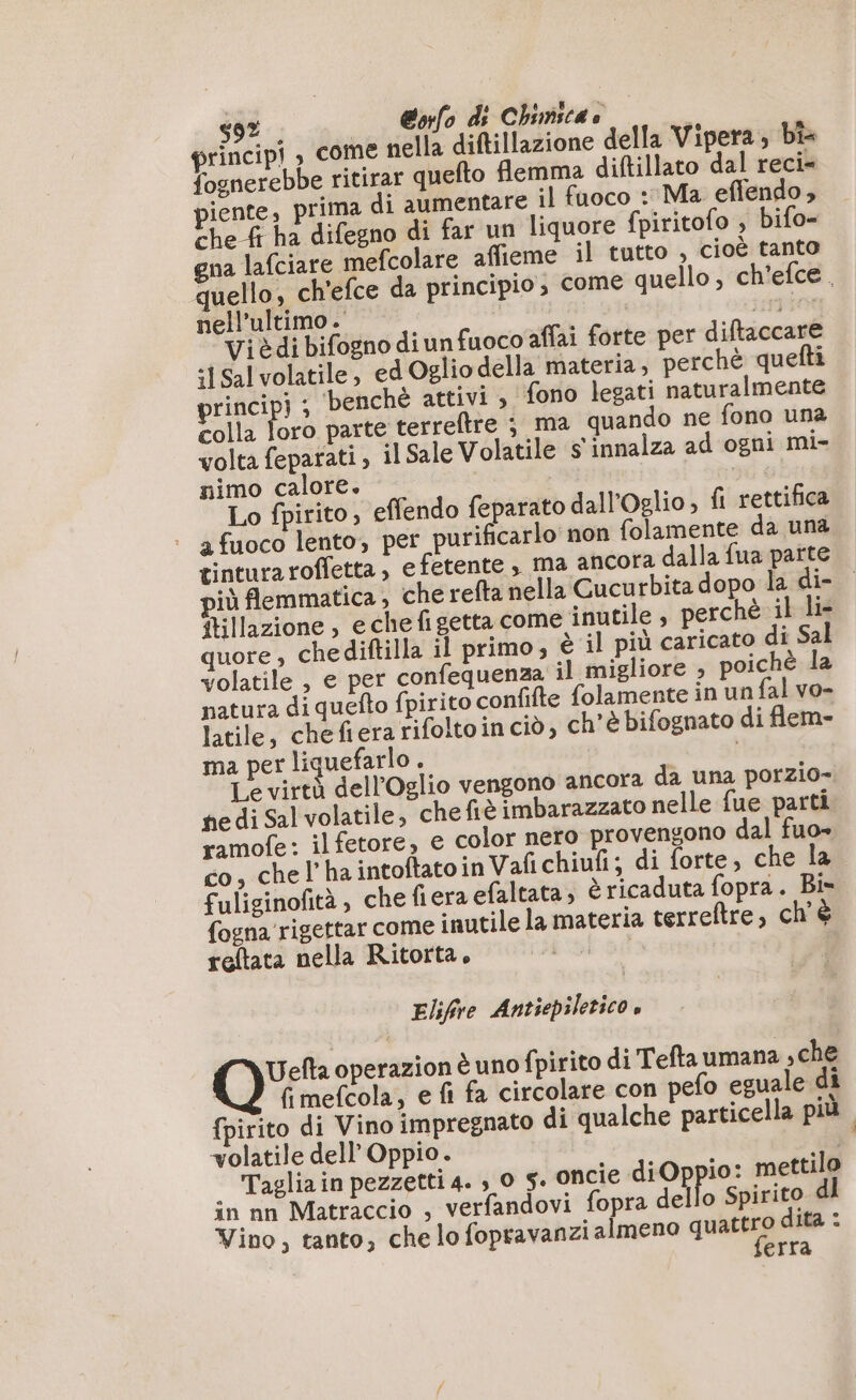 ; | @ofo ds Chimica» | | principi , come nella diftillazione della Vipera; bi fognerebbe ritirar quefto flemma diftillato dal reci- piente, prima di aumentare il fuoco : Ma effendo , che fi ha difegno di far un liquore {piritofo , bifo- gna lafciare mefcolare affieme il tutto , cioè tanto quello, ch'efce da principio, come quello, ch'efce. nell'ultimo . AE LIL Vi è di bifogno di un fuoco affai forte per diftaccare ‘1Sal volatile, ed Oglio della materia , perchè quefti rincipi ; benchè attivi , fono legati naturalmente colla loro parte terreftre ; ma quando ne fono una volta feparati, il Sale Volatile s' innalza ad ogni mi- nimo calore. Lo fpirito, effendo feparato dall'Oglio, fi rettifica | afuoco lento, per purificarlo' non folamente da una tinturaroffetta , e fetente , ma ancora dalla fua parte 1 flemmatica, che refta nella Cucurbita dopo la di- {tillazione , eche fi getta come inutile, perchè il lis quore , chediftilla il primo; è il più caricato di Sal volatile , e per confequenza il migliore , poichè la natura di quefto fpirito confifte folamente in un fal vo- latile, chefiera rifoltoin ciò, ch'è bifognato di flem- ma per liquefarlo . | Le virtà dell’Oglio vengono ancora da una porzio- ne di Sal volatile, chefiè imbarazzato nelle fue parti ramofe: ilfetore, e color nero provengono dal fuo» co, chel’ha intoftatoin Vafichiufi; di forte, che la fuliginofità , che fiera efaltata , è ricaduta fopra. Bis fogna rigettar come inutile la materia terreftre, ch'è reftata nella Ritorta, 1 | Elifive Antiepiletico, Oui operazion è uno fpirito di Tefta umana ,che fi mefcola, e fi fa circolare con pefo eguale di {pirito di Vino impregnato di qualche particella più volatile dell Oppio. ‘4 . Taglia in pezzetti 4. ,.0 5. oncie Herr mettilo in nn Matraccio , verfandovi fopra dello Spirito dl Vino, tanto, che lo fopravanzi almeno quis ita : | erra
