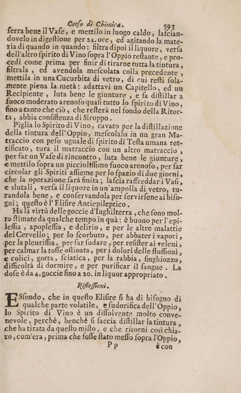 ferra bene il Vafe, e mettilo in luogo caldo; lafcian- dovelo indigeftione per 24.0re, ed agitando la mate- ria di quando in pi filtra dipoi illiquore, verfa dell’altro fpirito di Vino fopra l’Oppio reftante y e pro- cedi come prima per finir ditirarnetuttalatintura, filerala , Li avendola mefcolata colla precedente , mettila in una Cucurbita di vetro, di cui refti fola- mente piena la.metà: adattavi un Capitello, ed un Recipiente , luta bene le giunture , e fa diftillar à fuoco moderato arenofo quali tutto lo fpirito di Vino, fino atanto che ciò, che refterà nel fondo della Ritor- ta, abbia confiftenza di Siroppo. | Piglia lo Spiritodi Vino, cavato per ladiftillazione della tintura dell Oppio, mefcolalo in un gran Ma- traccio con pefo uguale di fpirito di Tefta umana ret- tificato, tura il matraccio con un altro matraccio $ per far un Vafedirincontro , luta bene le siunture, e mettilo fopra un piccioliflimo fuoco arenofo , per far circolar gli Spiriti aflieme per lo fpazio di due giorni, che la operazione farà finita; lafcia raffreddari Vafi, e slutali, verfa il liquore in un’ampolla di vetro, tu- randola bene, e confervandola per fervirfeneai bifo- gni; queftoè l Elifire Antiepileptico. Ha la virtù delle goccie d'Inghilterra , che fono mol- to ftimate da qualche tempo in quà: è buono per l'epi- leflia , apopleflia, e delirio, e per le altre malattie delCervello; per lo fcorbuto, per abbateri vapori, per la pleuriffia, per far fudare » per refifter ai veleni, per calmarla toffe oftinata, peri dolori delle fluffioni 5 e colici, gotta, fciatica, per la rabbia, finghiozzo À difficoltà di dormire, e per purificar il fangue . La dofe è da 4, goccie fino a 20. inliquor appropriato , Riffeffoni . Es che in quefto Elifire fi ha di bifogno di qualche parte volatile, e fudorifica dell’Oppio, lo Spirito di Vino è un diffolvente molto conve. nevole , perchè, benchè fi faccia diftillar latintura , che hatirata da quefto mifto, e che ritorni così chia- ro,com’era, prima che fofle fa mefio fopra l'Oppio, con