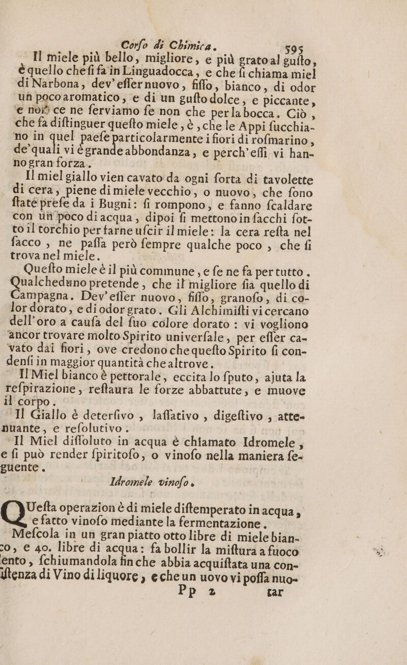 Il miele più bello, migliore, e più gratoal gulto, è quello chefi fa in Linguadocca, e che fi chiama miel di Narbona, dev’eflernuovo, fiffo, bianco, di odor un pocoaromatico , e di un guftodolce, e piccante, ‘e noi ce ne ferviamo fe non che perlabocca. Cid, che fa diftinguer quefto miele , è , che le Appi fucchia- no in quel paefe particolarmente i fiori di rofmarino, de’quali vi ègrande abbondanza; e perch'effi vi han- nogran forza. | Il miel giallo vien cavato da ogni forta di tavolette . di cera, piene dimielevecchio, o nuovo, che fono ftaté prefe da i Bugni: fi rompono, e fanno fcaldare con un poco di acqua, dipoi fi mettonoinfacchi fot- to il torchio per tarne ufcir ilmiele: la cera refta nel facco è ne pafla però fempre qualche poco ; che fi trova nel miele. | Quefto miele è il più commune, e fe ne fa pertutto . Qualcheduno pretende , che il migliore fia quello di Campagna. Dev’efler nuovo, fiflo, granofo, di co- lor dorato, ediodorgrato. Gli Alchimifti vi cercano dell’oro a caufa del fuo colore dorato : vi vogliono ancor trovare molto Spirito univerfale, per efler ca- vato dai fiori, ove credono che quefto Spirito fi con- denfi in maggior quantità che altrove. Il Miel bianco è pettorale, eccita lo fputo, ajuta la refpirazione , reftaura le forze abbattute; e muove il corpo. ‘Il Giallo è deterfivo , laffativo , digeftivo , atte- nuante, e refolutivo. rd Il Miel diffoluto in acqua è chiamato Idromele, e fi può render fpiritofo, o vinofo nella maniera fe- euente. i Idromele vinofo è Uefta operazion è di miele diftemperato inacqua, e fatto vinofo mediante la fermentazione. Mefcola in un gran piatto otto libre di miele bian- 0, € 40. libre di acqua: fa bollir la miftura a fuoco ento , fchiumandola finche abbia acquiftata una con- Utenza di Vino di liquore ) echeun uovovi poffa nuo» Pp 2 tar