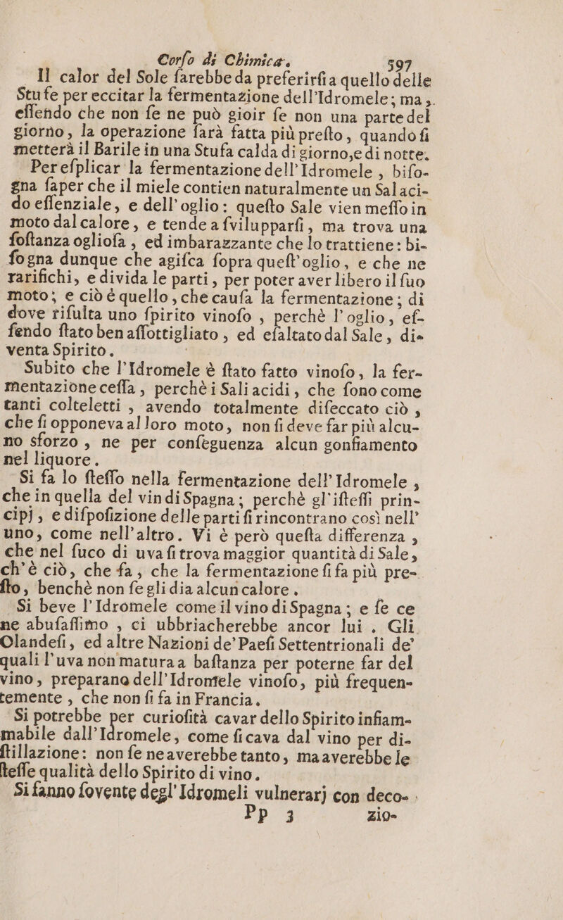 Il calor del Sole farebbe da preferirfia quello delle Stu fe per eccitar la fermentazione dell’Idromele; ma, eflendo che non fe ne può gioir fe non una partedel giorno , la operazione farà fatta più prefto, quando fi metterà il Barile in una Stufa calda di siorno,e di notte. Perefplicar la fermentazione dell Idromele , bifo- gna faper che il miele contien naturalmente un Salaci- do effenziale, e dell’oglio: quefto Sale vien mefloin moto dal calore, e tende a fvilupparfi, ma trova una foftanza ogliofa , ed imbarazzante che lo trattiene: bi- fogna dunque che agifca fopra quell'oglio, e che ne rarifichi, e divida le parti, per poter aver libero il fuo moto; e ciò è quello , che caufa la fermentazione; di dove rifulta uno fpirito vinofo , perchè l’oglio, ef- fendo ftato ben affottigliato, ed efaltato dal Sale, die venta Spirito. I Subito che l’Idromele è ftato fatto vinofo, la fer- mentazione ceffa , perchè i Sali acidi, che fono come tanti colteletti, avendo totalmente difeccato ciò ; che fiopponeva alloro moto, nonfideve far più alcu- no sforzo, ne per confeguenza alcun gonfiamento nel liquore. i Si fa lo fteffo nella fermentazione del! Idromele } che in quella del vindi Spagna; perchè gl'ifteffi prin- cip], edifpofizione delle parti fi rincontrano così nell’ uno, come nell'altro. Vi è perd quefta differenza , che nel fuco di uva fitrova maggior quantità di Sale, ch'è ciò, che fa, che la fermentazionefi fa più pre- fto, benchè nonfeglidia alcuricalore. i Si beve l’Idromele come il vino di Spagna ; e fe ce ne abufaffimo , ci ubbriacherebbe ancor lui . Gli Olandefi, ed altre Nazioni de’ Paefi Settentrionali de! quali l'uva non matura a baftanza per poterne far del vino, preparana dell’Idronfele vinofo, più frequen- temente , che non fi fa in Francia. Si potrebbe per curiofità cavar dello Spirito infiam- mabile dall’Idromele, come ficava dal vino per di- Itillazione: non fe neaverebbe tanto, maaverebbe le teffe qualità dello Spirito di vino. Si fanno fovente degl'Idromeli vulnerarj con deco». FD zio»