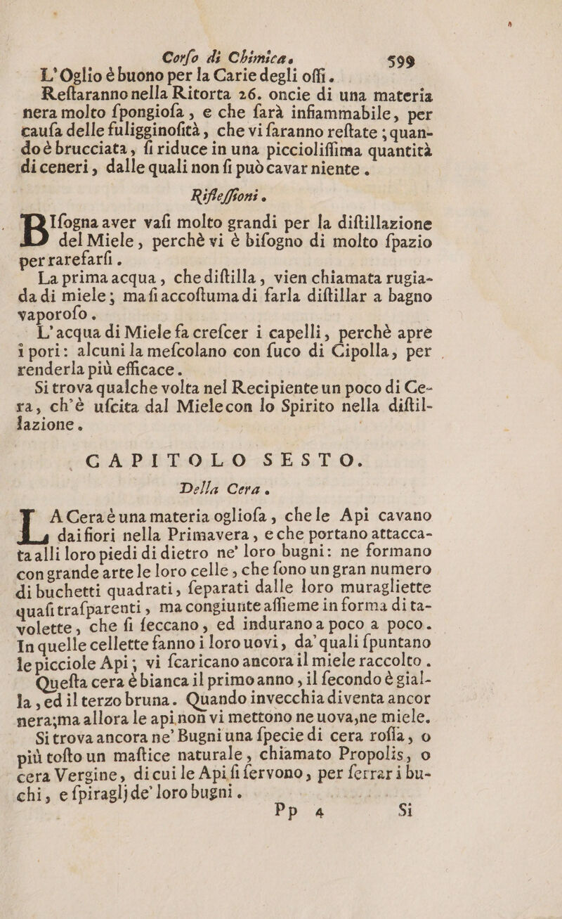 L'Oglio è buono per la Carie degli offi. Reftaranno nella Ritorta 26. oncie di una materia nera molto fpongiofa ; e che farà infiammabile, per caufa delle fuligginofità, che vi faranno reftate ; quan- doè brucciata, fi riduce in una piccioliffima quantità diceneri, dalle quali non fi pud cavar niente. Rifleffioni . Bier: aver vafi molto grandi per la diftillazione LD delMiele, perchè vi è bifogno di molto fpazio per rarefarfi . La primaacqua, chediftilla, vien chiamata rugia- da di miele; mafiaccoftuma di farla diftillar a bagno vaporofo . L'acqua di Miele fa crefcer i capelli, perchè apre i pori: alcuni la mefcolano con fuco di Cipolla; per . renderla più efficace. Si trova qualche volta nel Recipiente un poco di Ce- peo ch'è ufcita dal Mielecon lo Spirito nella diftil- azione. | «GA PITOLO SESTO. Della Cera . Y ACeraéunamateria ogliofa, chele Api cavano daifiori nella Primavera, e che portano attacca- ta alli loro piedi di dietro ne’ loro bugni: ne formano congrande arte le loro celle, che fono un gran numero di buchetti quadrati, feparati dalle loro muragliette quafi trafparenti , ma congiunte affieme in forma di ta- volette, che fi feccano, ed indurano a poco a poco. In quelle cellette fanno i lorouovi, da’ quali {puntano le picciole Api; vi fcaricano ancora il miele raccolto . Quefta cera è bianca il primo anno , il fecondo è gial- la ,edilterzo bruna. Quando invecchia diventa ancor nera;ma allora le apinon vi mettono ne uova,ne miele. Si trova ancora ne’ Bugni una fpecie di cera rofla, o più toftoun maftice naturale, chiamato Propolis, o cera Vergine, dicui le Apifi fervono, per ferrari bu- chi, efpiragljde’ loro bugni. ri | Pp 4 er