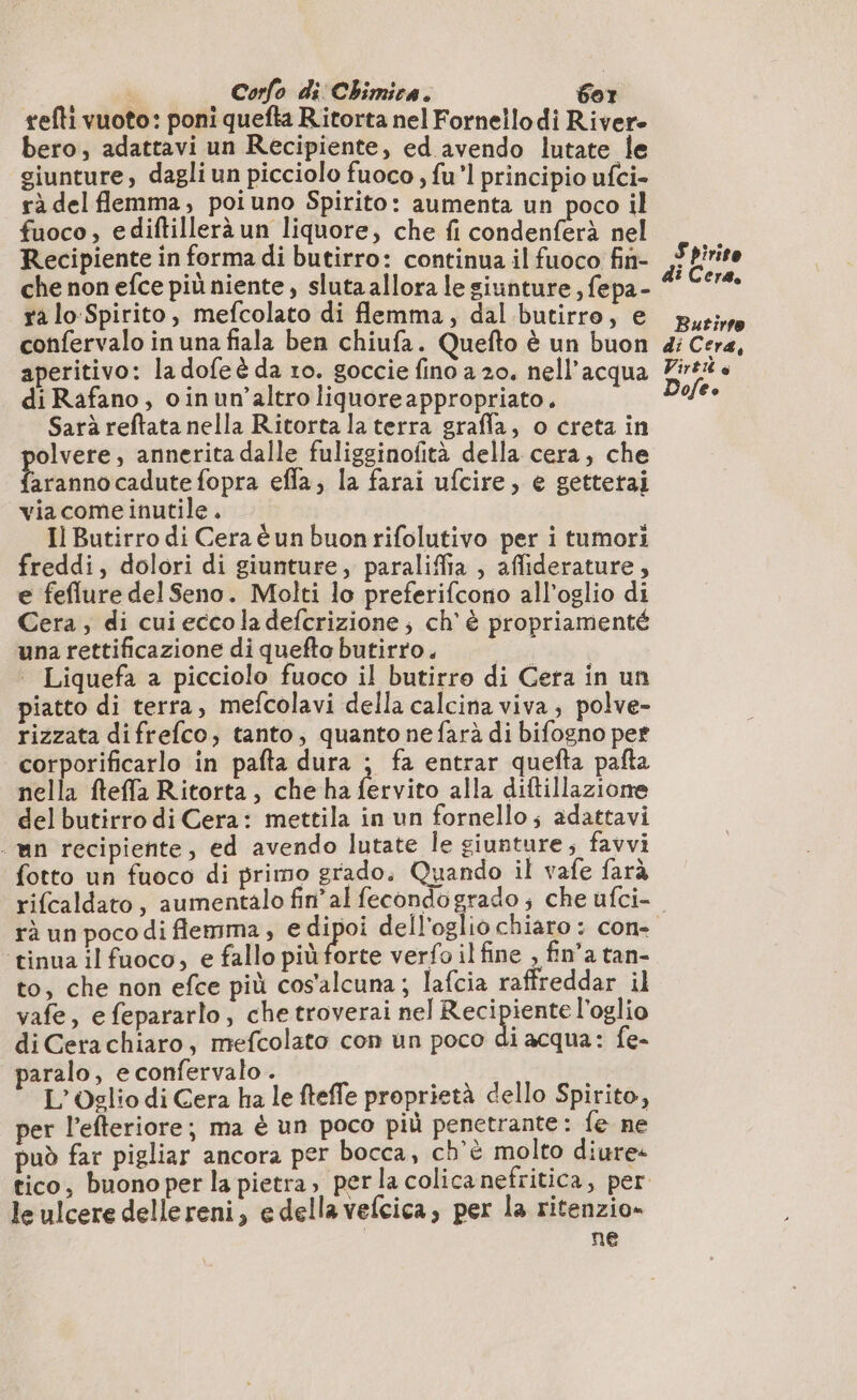 refti vuoto: poni quefta Ritorta nel Fornello di Rivere bero, adattavi un Recipiente, ed avendo lutate le giunture, dagli un picciolo fuoco , fu”l principio ufci- rà del flemma, poiuno Spirito: aumenta un poco il fuoco, ediftillerà un liquore, che fi condenferà nel Recipiente in forma di butirro: continua il fuoco fin- che non efce più niente , sluta allora le giunture , fepa- ra lo Spirito, mefcolato di flemma, dal butirro, e confervalo in una fiala ben chiufa. Quefto è un buon aperitivo: la dofe è da 10. goccie fino a 20. nell’acqua di Rafano, oinun’altro liquore appropriato. Sarà reftata nella Ritorta la terra grafla, o creta in olvere, annerita dalle fuligsinofità della cera, che arannocadute fopra efla, la farai ufcire, e gettetai viacome inutile. Il Butirro di Cera è un buon rifolutivo per i tumori freddi, dolori di giunture, paraliffia , affiderature, e feflure del Seno. Molti lo preferifcono all’oglio di Cera; di cui ecco la defcrizione ; ch'è propriamenté una rettificazione di quefto butirro. i ‘ Liquefa a picciolo fuoco il butirro di Cera in un piatto di terra, mefcolavi della calcina viva, polve- rizzata difrefco, tanto, quanto nefarà di bifogno per corporificarlo in pafta dura ; fa entrar quefta pafta nella fteffa Ritorta, che ha fervito alla diftillazione delbutirro di Cera: mettila in un fornello; adattavi mn recipiente, ed avendo lutate le giunture; favvi fotto un fuoco di primo grado, Quando il vafe farà Spirito di Cera. Butirto di Cera, Virt è Dofee tinua il fuoco, e fallo più forte verfo il fine , fin’a tan- to, che non efce più cos'alcuna; lafcia raffreddar il vafe, e fepararlo, chetroverai nel Resipicnee l'oglio di Cerachiaro, mefcolato con un poco di acqua: fe- paralo, e confervalo . sas 198 L’Oglio di Cera ha le fteffe proprietà dello Spirito, per l’efteriore; ma è un poco più penetrante : fe ne può far pigliar ancora per bocca, ch'è molto diure: le ulcere dellereni, e della vefcica, per la ritenzio» ne