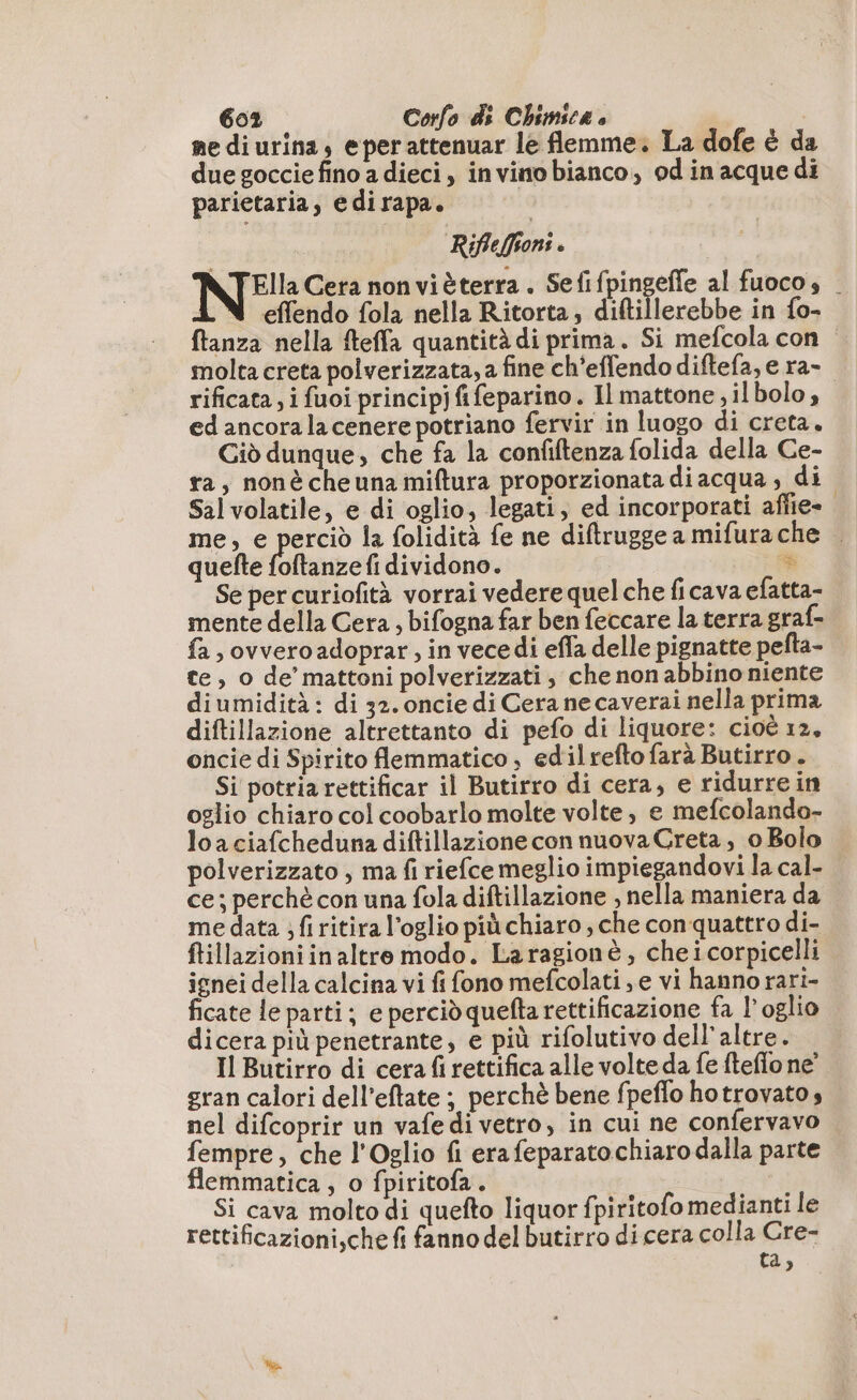 mediurina, eper attenuar le flemme. La dofe è da due goccie fino a dieci, invinobianco, od in acque di parietaria, edirapa. Rifleffions è N°: Cera non vièterra . Sefifpingefle al fuocos | effendo fola nella Ritorta, diftillerebbe in fo- ftanza nella fteffa quantità di prima. Si mefcola con molta creta polverizzata, a fine ch’effendo diftefa, e ra- rificata; i fuoi principjfifeparino. Il mattone, ilbolo, ed ancora la cenere potriano fervir in luogo di creta. Ciò dunque, che fa la confiftenza folida della Ce- ta, nonècheuna miftura proporzionata diacqua , di Sal volatile, e di oglio, legati, ed incorporati aflie- me, e perciò la folidità fe ne diftruggea mifurache — quefte foftanze fi dividono. » Se per curiofità vorrai vedere quel che ficava efatta- mente della Cera, bifogna far ben feccare la terra graf- fa , ovvero adoprar ; in vecedi effa delle pignatte pefta- te, o de’ mattoni polverizzati, che non abbino niente diumidità : di 32. oncie di Cera necaverai nella prima diftillazione altrettanto di pefo di liquore: cioè 12, oncie di Spirito flemmatico , edilrefto farà Butirro . Si potriarettificar il Butirro di cera, e ridurre in oglio chiaro col coobarlo molte volte, e mefcolando- loaciafcheduna diftillazione con nuova Creta, 0 Bolo polverizzato , ma fi riefce meglio impiegandovi la cal- ce; perchè con una fola diftillazione , nella maniera da me data ; fi ritira l’oglio più chiaro , che conquattro di- ftillazioni in altro modo. Laragionè, cheicorpicelli ignei della calcina vi fi fono mefcolati , e vi hanno rari- ficate le parti; e perciò quefta rettificazione fa l’oglio dicera più penetrante, e più rifolutivo dell'altre. Il Butirro di cera fi rettifica alle volte da fe fteflo ne’ gran calori dell’eftate ; perchè bene fpeflo hotrovatos nel difcoprir un vafedi vetro, in cui ne confervavo fempre, che l'Oglio fi erafeparato chiaro dalla parte flemmatica , o fpiritofa. Si cava molto di quefto liquor fpiritofo medianti le rettificazioni,che fi fanno del butirro di cera colla Cre- ta,