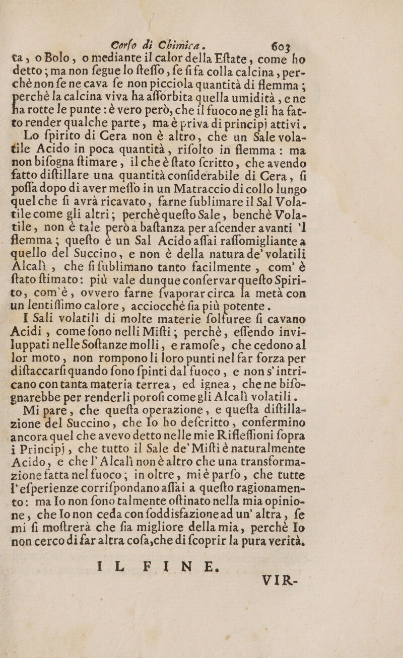 ta, oBolo, o mediante il calor della Eftate, come ho detto ; ma non fegue lo fteffo , fe fifa colla calcina, per- ché non fe ne cava fe non picciola quantità di emma ; erché la calcina viva ha afforbita quella umidità, e ne A rotte le punte : è vero però, che il fuocone gli ha fat- to render qualche parte, maè priva di principj attivi. Lo fpirito di Cera non è altro, che un Sale vola- tile Acido in poca quantità, rifolto in flemma : ma non bifogna ftimare, ilcheëftato fcritto, che avendo fatto diftillare una quantità confiderabile di Cera, fi poffa dopo di aver meflo in un Matraccio di collo lungo quelche fi avrà ricavato, farne fublimare il Sal Vola- tilecome gli altri; perchè quefto Sale, benchè Vola- tile, non è taie perd a baftanza per afcender avanti ’l . flemma ; quefto è un Sal Acidoaffai raffomigliante a quello del Succino, e non è della natura de’ volatili Alcalì , che fifublimano tanto facilmente, com’ è ftato ftimato: più vale dunque Coriano Spiri- to, com'è, ovvero farne fvaporarcirca la metà con un lentiffiimo calore, acciocché fia più potente. I Sali volatili di molte materie Ar fi cavano Acidi, comefono nelli Mifti; perchè, effendo invi- luppati nelle Softanze molli, eramofe, che cedono al lor moto, non romponoli loro punti nel far forza per diftaccarfiquando fono fpinti dal fuoco, e nons’intri- cano contanta materia terrea, ed ignea, chene bifo- gnarebbe per renderli porofi comegli Alcalì volatili . Mi pare, che quefta operazione, e quefta diftilla- zione del Succino, che Io ho defcritto , confermino ancora quel che avevo detto nelle mie Rifleffioni fopra i Princip}, che tutto il Sale de’ Miftiè naturalmente Acido, e che l’Alcali nonè altro che una transforma- zione fatta nel fuoco; inoltre, mié parfo, che tutte l'efperienze corrifpondanoaflai a quefto ragionamen- to: ma Io non fono talmente oftinato nella mia opinio- ne, che lonon cedaconfoddisfazionead un’ altra, fe mi fi moftrerà che fia migliore della mia, perchè Io non cerco di far altra cofa,che di {coprir la pura verità, LL BAN. E VIR-