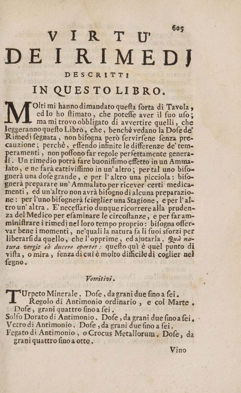 DEIRIMED] DESCRITTI IN QUESTO LIBRO. i Olti mi hanno dimandato quefta forta di Tavola, edIo ho ftimato, che poteffe aver il fuo ufo; ma mi trovo obbligato di avvertire quelli, che leggeranno quefto Libro, che, benché vedano la Dofe de” Rimedi fegnata, non bifogna però fervirfene fenza pre- cauzione; perchè, effendo infinite le differenze de’ teme eramenti, non poffono far regole perfettamente genera- li. Un rimedio potrà fare buoniflimo effetto in un Amma- lato, e ne farà cattiviffimo in un'altro; pertal uno bifo= gnerà una dofegrande, e per l’altro una picciola: bifo- gnerà preparare un’ Ammalato per ricever certi medica= menti, ed un'altro non avrà bifogno di alcuna preparazio- ne: per l’unobifognerà fcieglier una Stagione, e per l’al- troun’altra. F’neceflario dunque ricorrerealla pruden- za del Medico per efaminare le circoftanze, e per faram- miniftrare i rimedj nel loro tempo proprio: bifogna offer= var bene imomenti, ne’quali la natura fa li fuoi sforzi per liberarfi da quello, che l’opprime, edajutarla. Qed #4- zura. vergir ed ducere oportet : quefto quì è quel punto di vifta, o mira, fenzadicuiè molto difficile di coglier nel fegno é ; Pomitivi. 2 ti Minerale. Dofe, dagrani due fino a fei. Regolo di Antimonio ordinario, e col Marte, Dofe; grani quattro finoa fei. Solfo Dorato di Antimonio. Dofe , da grani duefinoafei, : Vetro di Antimonio. Dofe , da grani due fino a fei. Fegato di Antimonio , o Crocus Metallorum, Dofe, da graniquattro fino a otto, Vino