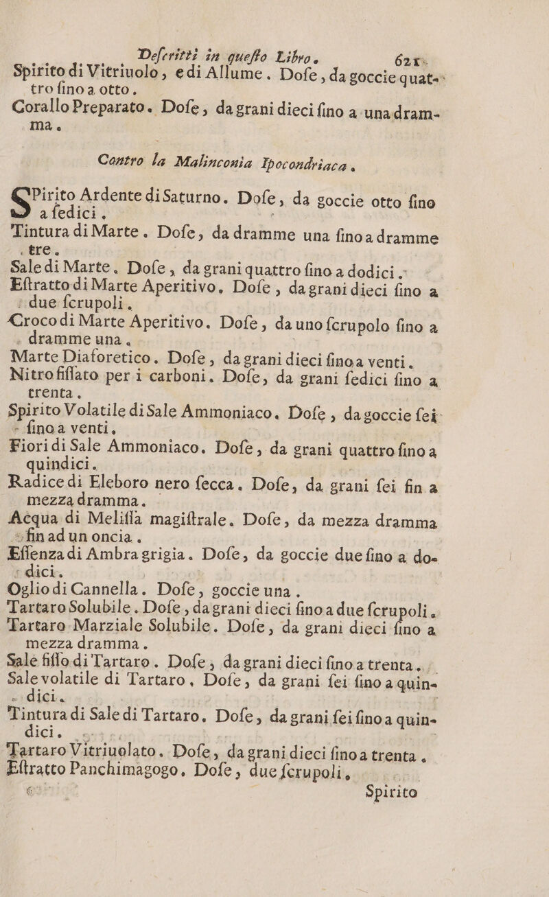 Déefrritti în queffo Libro. 62, Spirito di Vitriuolo, edi Allume. Dofe, da goccie quat-* tro fino a otto. Corallo Preparato. Dofe, da grani dieci fino a unadram- ma. Contro la Malinconia Ipocondriaca . Qpirito Ardente di Saturno. Dofe, da goccie otto fino 3 afedici. : | Tintura di Marte. Dofe, da dramme una finoa dramme “tre: Sale di Marte. Dofe, da grani quattro fino a dodici - Eftratto di Marte Aperitivo, Dofe , dagranidieci fino a : due ferupoli. | XCroco di Marte Aperitivo. Dofe, da uno {crupolo fino a . dramme una, i Marte Diaforetico. Dofe, da grani dieci finoa venti. Nitrofiflato per i carboni. Dole, da grani fedici fino a trenta. Spirito Volatile diSale Ammoniaco. Dofe , da goccie ei: - finoa venti, | Fiori di Sale Ammoniaco. Dofe, da grani quattro fino a quindici. | : Radice di Eleboro nero fecca. Dofe, da grani fei fin a mezza dramma. | Acqua di Melifla magiftrale. Dofe, da mezza dramma fin ad un oncia . Eflenza di Ambra grigia. Dofe, da goccie due fino a do- : dici.. | | Oglio di Cannella. Dofe, goccie una . Tartaro Solubile . Dofe , da grani dieci finoa due fcrupoli. Tartaro Marziale Solubile. Dofe, da grani dieci fino a mezza dramma. Sale fiflo di 'Tartaro. Dofe, da grani dieci finoatrenta,. : é volatile di Tartaro, Dofe, da grani fei fino a quin - dici. pra di Sale di Tartaro, Dofe, da grani feifinoa quin» ét. | | Tartaro Vitriuolato. Dofe, da grani dieci finoa trenta . Eftratto Panchimagogo, Dofe, due feru poli, Pai