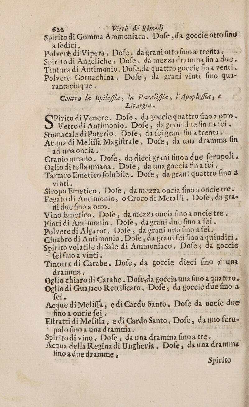 Spirito di Gomma Ammoniaca. Dofe ;da goccie otto find a fedici. | | | Polverè di Vipera. Dofe; dagrañiottofinoatreñta. Spiritodi Angeliche. Dofe, da mezza dramma fin a due. Tintura di Antimonio. Dofe;da quattro goccie fina venti. Polvere Cortiachina. Dofe, da grani vinti fino qua- rantacinque . Contra la Epilefia; la Paraliffia ; l’Apopleffia; € i Litargia . ‘Pirito di Venere. Dofe + da goccie quattro fino a otto « Vetrodi Antimonio, Dofe, dagranidue fino a fei. Stomiacale di Poterio. Dofe, dafei grani finatrenta.+ | Acqua di Meliffa Magiftrale, Dofe ; da una dramma fin ad una oncia . Be DR ra Hs 10 Cranioumano. Dofe, da diéci grani finoa due fcrupolis Oglio diteftaumana. Dofe, da una goccia fina fel. Tartaro Emetico folubile . Dofe; da grani quattro fino 4. VINI. Siropo Emetico. Dofe, da mezza oncia fino a dricietré Fegato di Antimonio, o Grocodi Metalli. Dofe; da gra- ni due fino a otto. | | Vino Emetico. Dofe, da mezza oncia fino a oncie tre « Fiori di Antimonio. Dofe; dagrani due fino a fei. Polveredi Algarot. Dofe; dagrani uno fino afei. Giriabro di Antimonio . Dofe ; da grani fei fino a quiridici, Spirito volatile diSale di Ammoniaco. Dofe; da goccie “ feifinoa vinti. a EG | Tintura di Carabe. Dofe, da goccie dieci fino à una dranima . va | Lis CR Oglio chiaro di Carabe . Dofe,da goccia una fino a quattro + _ Oglio di Guajaco Rettificato. Dofe; da goccie duefino a fei E Acque di Meliffa; edi Cardo Santo. Dofe da oncie due fino a oncie fei . nie DERISO. Eftratti di Meliffas edi Cardo Santo, Dofe, da uno fcru« - polo fino a una dramma. Dai ui Spirito di vino. Dofe ; da una dramma fino atre. Acqua della Regina di Ungheria, Dofe, da una dramma fino a due dramme , Spiri