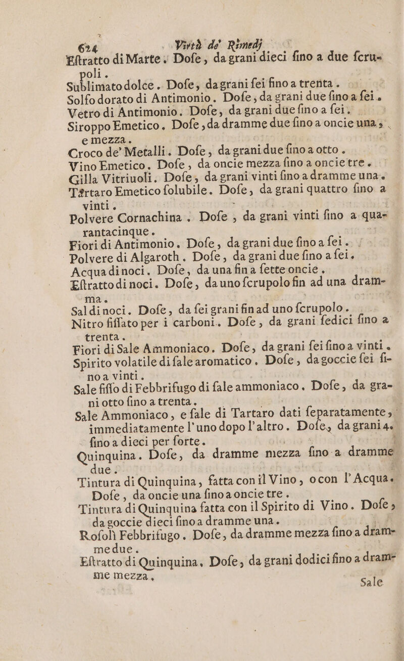 di di Marte. Dofe, da grani dieci fino a due fcru- oli. Sublimato dolce. Dofe, dagrani fei fino a trenta . Solfo dorato di Antimonio. Dofe; da grani due fino a fei. Vetro di Antimonio. Dofe, da grani due fino a fei. Siroppo Emetico. Dofe ,da dramme duefino a oncieunas | emezza. 11745 Croco de’ Metalli. Dofe, da granidue fino a otto . Vino Emetico. Dofe , da oncie mezza fino a oncie tre. Gilla Vitriuoli. Dofe, da grani vinti fino a dramme una» Tértaro Emetico folubile. Dofe, da grani quattro fino a vinti. . Polvere Cornachina . Dofe ; da grani vinti fino a qua- rantacinque . ci» Fiori di Antimonio, Dofe, da grani due fino a fei.. Polvere di Algaroth. Dofe, da grani due fino a fei. Acquadinoci. Dofe, da una fina fette oncie. Eftrattodinoci. Dofe, daunofcrupolo fin ad una dram- ma. A 5 LL. Saldinoci. Dofe, da feigranifinad uno fcrupolo. Nitro fiffato per i carboni. Dofe, da grani fedici fino à trenta. Fiori di Sale Ammoniaco. Dofe, da grani fei finoa vinti. Spirito volatile difale aromatico. Dofe, dagoccie fei fi- noa vinti. Sale fiflo di Febbrifugo di fale ammoniaco. Dofe, da gra- niotto fino a trenta. pla | Sale Ammoniaco, e fale di Tartaro dati feparatamente ; immediatamente l'uno dopo l’altro. Dofe, dagrania.. : fino a dieci per forte. ala è cell vois . Dofe, da dramme mezza fino a dramme ue. | | sota Tintura di Quinquina, fatta con il Vino, ocon l'Acqua. Dofe, da oncieuna finoa oncie tre . Tintura di ‘oe fatta con il Spirito di Vino. Dofe » da goccie dieci fino a dramme una. i hd RA . Dofe, da dramme mezza fino a dram- me due. Eftratto di Quinquina, Dofe, da grani dodici fino a dramr me mezza, Li Sale