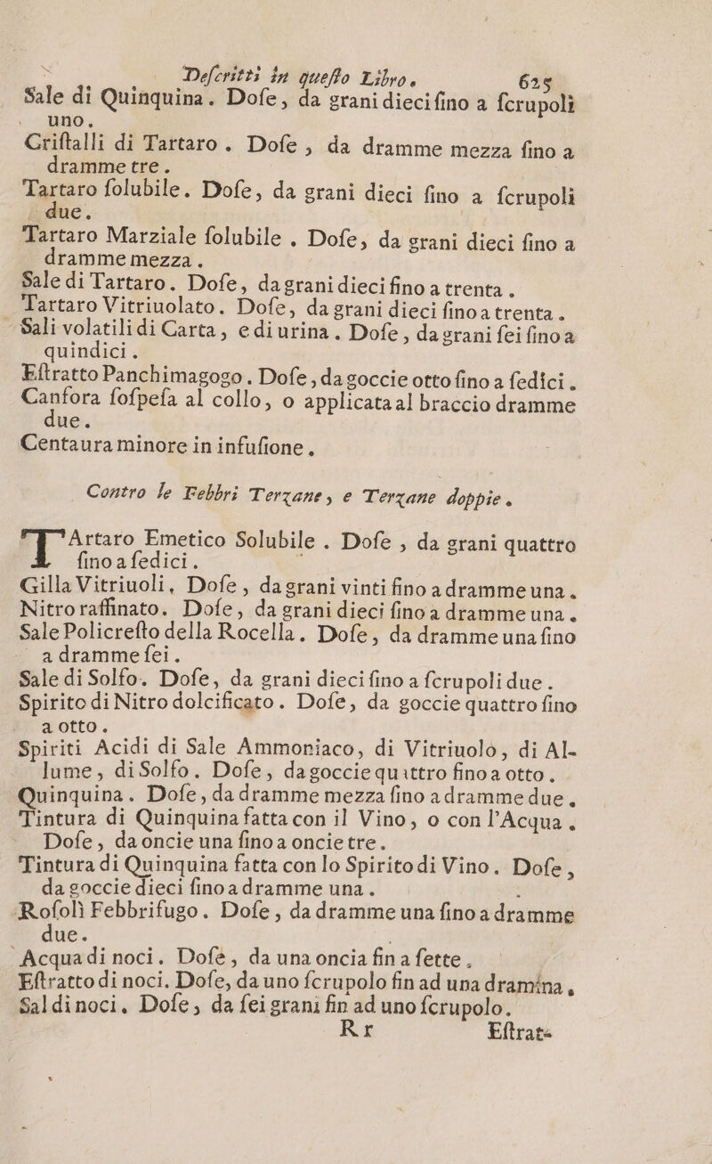 Sale di Quinquina. Dofe, da grani dieci fino a fcrupoli (cd Criftalli di Tartaro. Dofe , da dramme mezza fino à dramme tre. | Ter folubile. Dofe, da grani dieci fino a fcrupoli due. Tartaro Marziale folubile , Dofe, da srani dieci fino a dramme mezza. Sale di Tartaro. Dofe, dagrani dieci fino a trenta . Tartaro Vitriuolato. Dofe, da grani dieci finoa trenta. Sali volatilidi Carta, ediurina. Dofe, da grani fei fino a quindici. Eftratto Panchimagogo . Dofe , da goccie ottofino a fedici . pantera fofpefa al collo, o applicataal braccio dramme ue. Centaura minore in infufione. | Contro le Febbri Terzane, e Terzane doppie . Artaro Emetico Solubile . Dofe , da grani quattro fino a fedici. Gilla Vitriuoli, Dofe, dagrani vinti fino a dramme una. Nitro raffinato. Dofe, da grani dieci fino a dramme una . Sale Policrefto della Rocella. Dofe, da dramme una fino adrammefei. Sale di Solfo. Dofe, da grani dieci fino a fcrupoli due . Spirito di Nitro dolcificato. Dofe, da goccie quattro fino aotto. l 3 Aron Spiriti Acidi di Sale Ammoriaco, di Vitriuolo, di Al lume, diSolfo. Dofe, dagocciequattro finoa otto. Quinquina. Dofe, da dramme mezza fino adramme due. Tintura di Quinquina fatta con il Vino, o con l'Acqua. Dofe, da oncie una fino a oncie tre. dre Tintura di Quinquina fatta con lo Spirito di Vino. Dofe, da goccie dieci finoadramme una. : Rofolì Febbrifugo. Dofe, da dramme una fino a dramme due. AE Acquadi noci. Dofe, da una oncia fina fette. Eftratto di noci. Dofe, da uno fcrupolo fin ad una dramina, Saldinoci, Dofe, da feigrani fin ad uno ferupolo. Rr Eltrate
