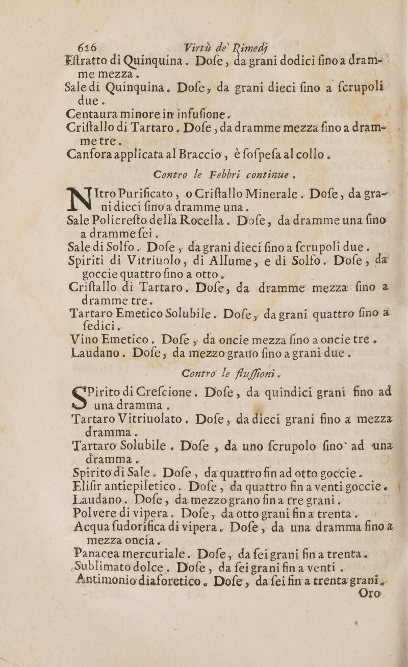 616 .. Wirtà de’ Rimedj Eftratto di Quinquina. Dofe, da grani dodici fino a dram- | me mezza. | Sale di Quinquina. Dofe, da grani dieci fino a fcrupoli due. de Centaura minore in infufione. Lu Criftallo di Tartaro. Dofe , da dramme mezza fino a drame metre. Canfora applicata al Braccio, è fofpefa al colio. Contro le Febbri continue. NT Itro Purificato, o Criftallo Minerale. Dofe, dagra- ni dieci fino a dramme una. Sale Policrefto della Rocella. Dofe, da dramme una fino a drammefei. | Sale di Solfo. Dofe ; da grani dieci fino a fcrupoli due. Spiriti di Vitriuolo, di Allume, e di Solfo. Dofe, da goccie quattro fino a otto, i Criftallo di Tartaro. Dofe, da dramme mezza fino à dramme tre. porca Solubile. Dofe; dagrani quattro fino à edici. Vino Emetico. Dofe ; da oncie mezza fino a omcie tre . Laudano. Dofe, da mezzogrario fino a grani due. Contro le fiuffioni. Pirito di Crefcione. Dofe, da quindici grani fino ad una dramma. Tartaro Vitriuolato. Dofe, da dieci grani fino a mezza dramma. Tartaro Solubile . Dofe ; da uno fcrupolo fino» ad una dramma. ST Spirito di Sale. Dofe, da quattrofin ad otto goccie. Elifir antiepiletico. Dofe, da quattro finaventigoccie. | Laudano. Dofe, da mezzograno fina tre grani. Polvere di vipera. Dofe, da otto grani fina trenta. Acqua fudorifica di vipera. Dofe, da una dramma fino a. mezza oncia. | | Panacea mercuriale. Dofe, da feigrani fin a trenta. -Sublimato dolce. Dofe, da feigrani fina venti . Antimoniodiaforetico. Dofe, dafeifina trenta son | ro