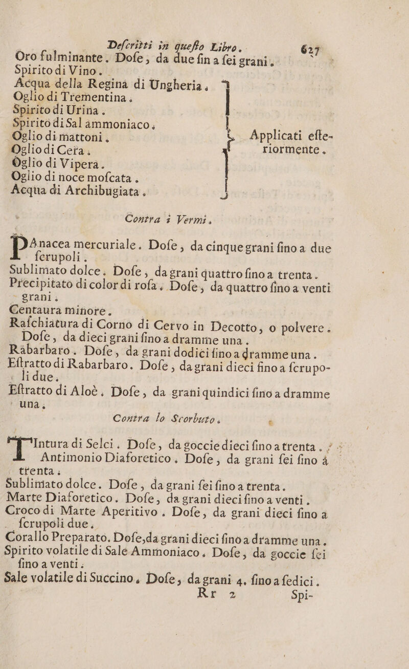 Oro fulminante. Dofe; da due fin a {ei grani, ) Spirito di Vino. e | Acqua della Regina di Ungheria. Oglio di Trementina. Spirito di Uritia. pirito di Sal ammoniaco, i è pon di: dimattoni, i Applicati efte- Oglio diCeta. | TLOFTNENCE « Oglio di Vipera. | Oglio di noce mofcata . Acqua di Archibugiata , i Contra à Vermi, Anacea mercuriale. Dofe; da cinquegrani fino a due ferupoli . Sublimato dolce. Dofe; da grani quattro fino a trenta. Precipitato di colordi rofa. Dofe, da quattro fino a venti - grani. Centaura minore. Rafchiatura di Corno di Cetvo in Decotto, 0 polvere . Dofe, dadiecigranifinoa dramme una. Rabarbaro. Dofe, da grani dodicifinoa dramme una. piro di Rabarbaro. Dofe ; da grani dieci fino a {cru po- Iaue ; Eftratto di Aloè, Dofe, da grani quindici fino a dramme ‘una, Contra lo Scorbuto. è Intura di Selci. Dofe, da goccie dieci finoatrenta. ; : | Antimonio Diaforetico, Dofe; da grani fei fino 4 trenta ; | Vie Sublimato dolce. Dofe, da grani fei fino a trenta. Marte Diaforetico. Dofe, da grani dieci fino a venti . Croco di Marte Aperitivo. Dofe, da grani dieci fino a . fcrupolidue, | | Corallo Preparato. Dofe,da grani dieci fino a dramme una. Spirito volatile di Sale Ammoniaco, Dofe, da goccie fei fino a venti . | i Sale volatile di Succino, Dofe, dagrani 4. fino a fedici. Rr 2 Spi-