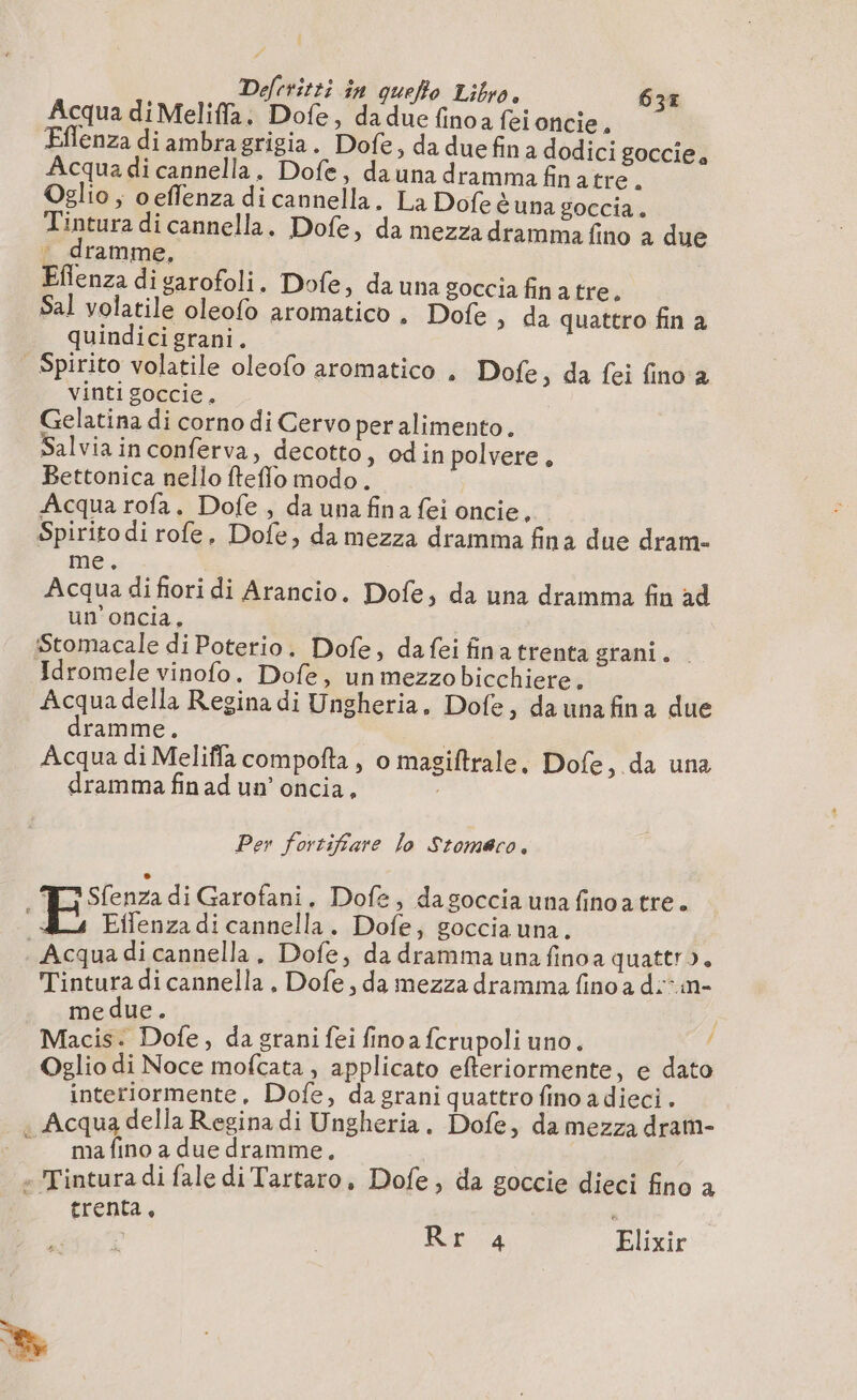 Acqua di Meliffa. Dofe, dadue finoa feioncie. Eflenza di ambragrigia. Dofe, da duefin à dodici goccie, Acqua di cannella. Dofe, dauna dramma finatre a Oglio ; oeflenza di cannella. La Dofeèuna goccia. Tintura di cannella. Dofe, da mezza dramma fino a due — dramme, | Eflenza di garofoli. Dofe » da una goccia fina tre. Sal volatile oleofo aromatico. Dofe , da quattro fin a quindici grani. | Spirito volatile oleofo aromatico . Dofe, da fei fino a vinti goccie. Gelatina di corno di Cervo peralimento. Salvia in conferva, decotto, odin polvere, Bettonica nello fteflo modo. Acqua rofa. Dofe , da una fina fei oncie, Spirito di rofe, Dofe, da mezza dramma fina due dram- me. Acqua difiori di Arancio. Dofe, da una dramma fin ad un'oncia. Stomacale di Poterio. Dofe, da fei finatrenta grani. Idromele vinofo. Dofe, unmezzobicchiere. Acquadella Regina di Ungheria, Dofe, da unafina due dramme. | Acqua di Meliffa compofta, o magiftrale, Dofe , da una dramma fin ad un’ oncia, Per fortifiare lo Stomaco. E Sfenza di Garofani. Dofe, dagoccia una finoatre. ; Eifenza di cannella. Dofe, goccia una. | Acqua di cannella. Dofe, da dramma una finoa quattro. Tintura di cannella , Dofe, da mezza dramma fino a d:-in- medue. | Macis. Dofe, da grani fei fino a fcrupoli uno. / Oglio di Noce mofcata , applicato efteriormente, e dato interiormente, Dofe, da grani quattro fino a dieci . . Acqua della Regina di Ungheria. Dofe, da mezza dram- ”_ mafnoa due dramme, - Tintura di fale di Tartaro, Dofe, da goccie dieci fino a È frentas i Rr 4 Elixir Le