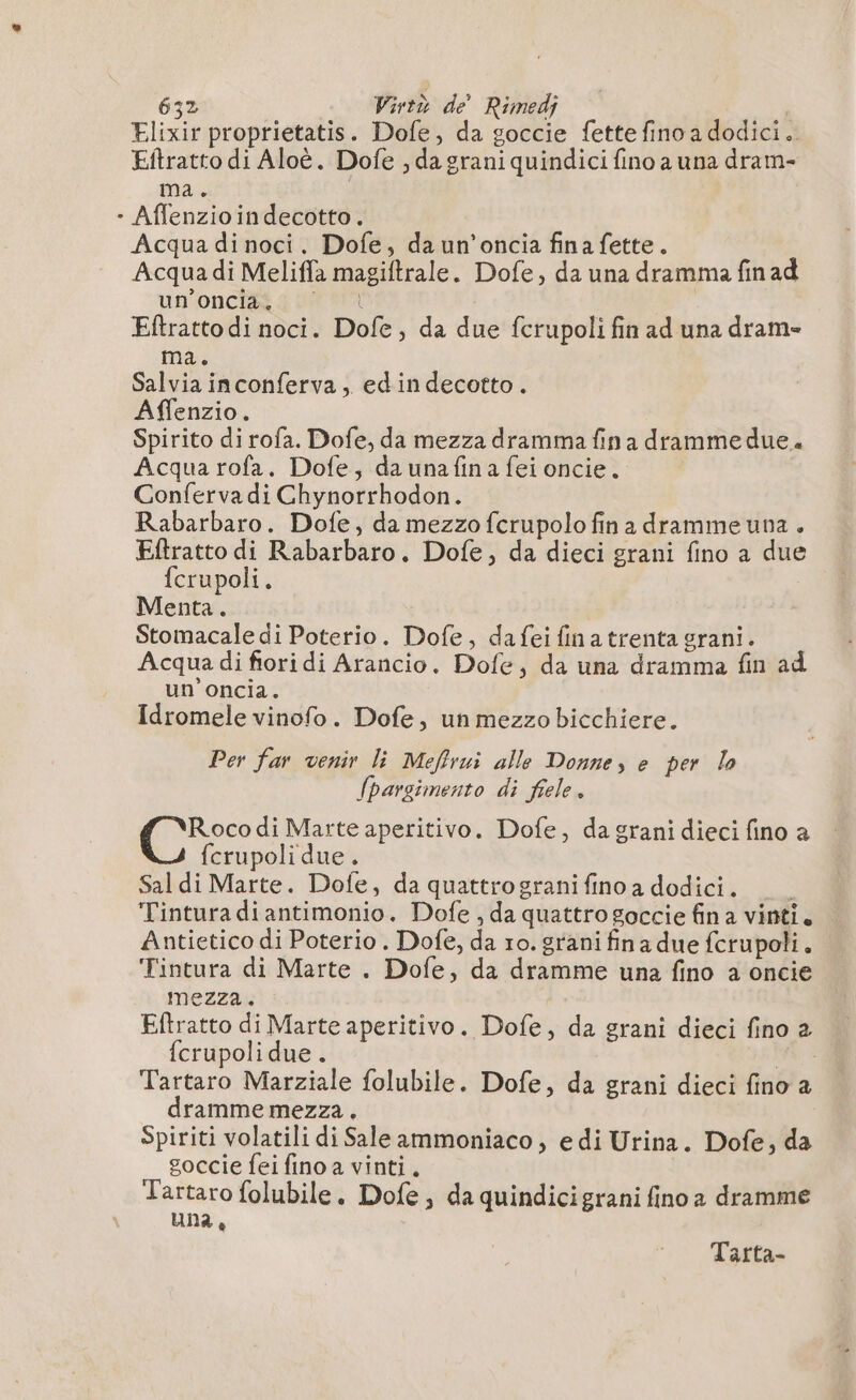Elixir proprietatis. Dofe, da goccie fette fino a dodici.. Eftratto di Aloè. Dofe , da grani quindici fino a una dram- ma. | - Aflenzioindecotto. Acqua di noci. Dofe, da un’oncia fina fette. Acqua di Meliffa magiftrale. Dofe, da una dramma fin ad un once d NW | Eftratto di noci. Dofe, da due fcrupoli fin ad una dram- ma. Salvia inconferva, ed in decotto. Affenzio. Spirito di rofa. Dofe, da mezza dramma fin a drammedue. Acqua rofa. Dofe, da una fina fei oncie. Conferva di Ghynorrhodon. Rabarbaro. Dofe, da mezzo ferupolo fin a dramme una . Eftratto di Rabarbaro. Dofe, da dieci grani fino a due fcrupoli. Menta. Stomacale di Poterio. Dofe, dafeifinatrenta grani. Acqua di fiori di Arancio, Dofe, da una dramma fin ad un oncia. Idromele vinofo. Dofe, un mezzo bicchiere. Per far venir li Meffrui alle Donne, e per lo fpargimento di fiele. fo di Marte aperitivo. Dofe, da grani dieci fino a fcrupoli due. Sal di Marte. Dofe, da quattrograni fino a dodici. ‘ Tintura diantimonio. Dofe , da quattro goccie fin a vinti. Antietico di Poterio . Dofe, da ro. grani fina due fcrupoli. Tintura di Marte . Dofe, da dramme una fino a oncie mezza. Eftratto di Marte aperitivo. Dofe, da grani dieci fino 2 {crupoli due. VA È Tartaro Marziale folubile. Dofe, da grani dieci fino a dramme mezza. Spiriti volatili di Sale ammoniaco , e di Urina. Dofe, da goccie fei fino a vinti. Tartaro folubile. Dofe, da quindicigrani fino a dramme una, Tarta-