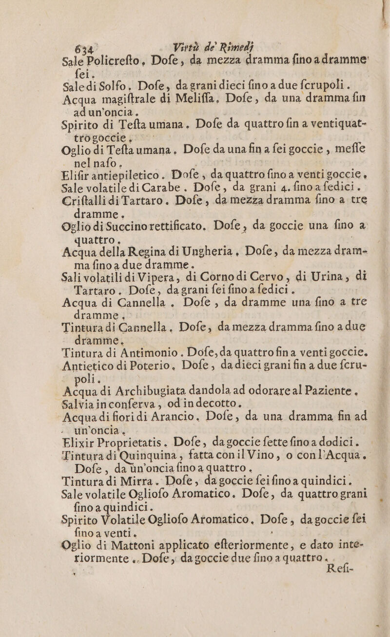Sale Policrefto, Dofe, da mezza dramma fino a dramme fei. Saledi Solfo. Dofe, da granidieci fino a due fcrupoli . Acqua magiftrale di Meliffa. Dofe, da una dramma fin ad un'oncia. Spirito di Teftaumana. Dofe da quattro fin a ventiquat- trogoccie , Oglio di Teflaumana. Dofe da una fin a fei goccie , mefle nel nafo. Elifir antiepiletico. Dofe, da quattro fino a venti goccie, Sale volatile di Carabe. Dofe, da grani 4. fino afedici. CriftallidiTartaro. Dofe, da mezza dramma fino a tre dramme. Oglio diSuccinorettificato. Dofe, da goccie una fino à quattro. i Acqua della Regina di Ungheria, Dofe, da mezza dram- ma fino a due dramme. Sali volatili di Vipera, di Cornodi Cervo, di Urina, di Tartaro. Dofe, da grani fei fino a fedici. Acqua di Cannella . Dofe , da dramme una fino a tre dramme,:. Tintura di Cannella. Dofe, da mezza dramma fino a due dramme. Tintura di Antimonio . Dofe, da quattro fina venti goccie. Anticriee di Poterio, Dofe, dadieci grani fin a due fcru- oli. Acqua di Archibugiata dandola ad odorare al Paziente. Salviainconferva, odindecotto, Acqua di fiori di Arancio. Dofe, da una dramma fin ad un’oncia. Elixir Proprietatis. Dofe, dagoccie fette fino a dodici. Tintura di Quinquina ; fatta conil Vino, o conl’Acqua. Dofe, da ùn’onciafino a quattro . Tintura di Mirra. Dofe, da goccie feifino a quindici. fino a quindici. Spirito Volatile Ogliofo Artomatico, Dofe, dagoccie fei fino a venti, : Oglio di Mattoni applicato efteriormente; e dato inte- riormente .. Dofe x da goccie due fino a quattro . % Refi- Di