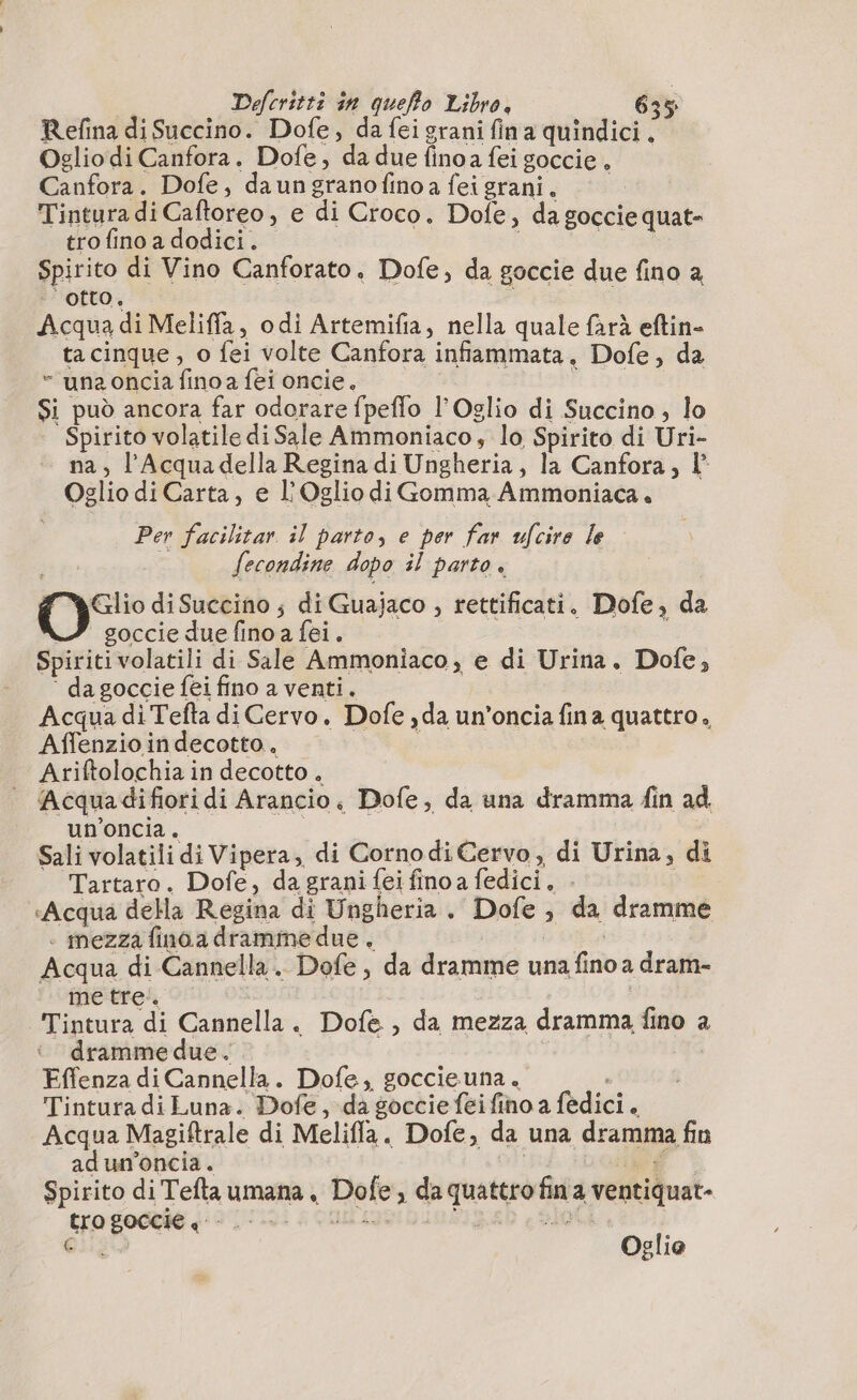 Refina di Succino. Dofe, da fei grani fin a quindici. Oglio di Canfora. Dofe, da due finoa fei goccie, Canfora. Dofe, daungranofinoafeigrani. Tintura di Caftoreo, e di Croco. Dofe, da goccie quat- tro fino a dodici. FA darte Spirito di Vino Canforato. Dofe, da goccie due fino a ‘otto, Acqua di Meliffa, odi Artemifia, nella quale farà eftin- ta cinque , o fei volte Canfora infiammata, Dofe, da “ una oncia fino a fei oncie. tige Si può ancora far odorare fpeflo l’Oglio di Succino ; lo Spirito volatile di Sale Ammoniaco, lo Spirito di Uri- na, l'Acqua della Regina di Ungheria, la Canfora, l° Oglio di Carta, e L'Oglio diGomma Ammoniaca. Per facilitar il parto, e per far ucire le fecondine dopo il parto. Glio di Succino ; di Guajaco , rettificati. Dofe, da ‘ goccie due fino a fei. i Spiritivolatili di Sale Ammoniaco, e di Urina. Dofe, ‘ da goccie fei fino a venti. Acqua di Tefta di Cervo. Dofe ,da un’oncia fina quattro, Affenzio in decotto. | | Ariftolochia in decotto. | Acquadifioridi Arancio, Dofe, da una dramma fin ad un’oncia. | Sali volatili di Vipera, di Cornodi Cervo , di Urina, di Tartaro. Dofe, da grani {ei fino a fedici. . «Acqua della Regina di Ungheria. Dofe , da dramme . mezza fina a dramme due, | | Acqua di Cannella. Dofe, da dramme una fino a dram- metre. o Tintura di Cannella. Dofe , da mezza dramma fino a dramme due. i Effenza di Cannella. Dofe, goccieuna. , Tintura di Luna. Dofe, da goccie feifino a fedici. Acqua Magiftrale di Meliffa. Dofe, da una dramma fin adum'oncia. ! Lot Spirito di Teftaumana, Dofe, da quattro fin a ventiquat- CEE Oglio