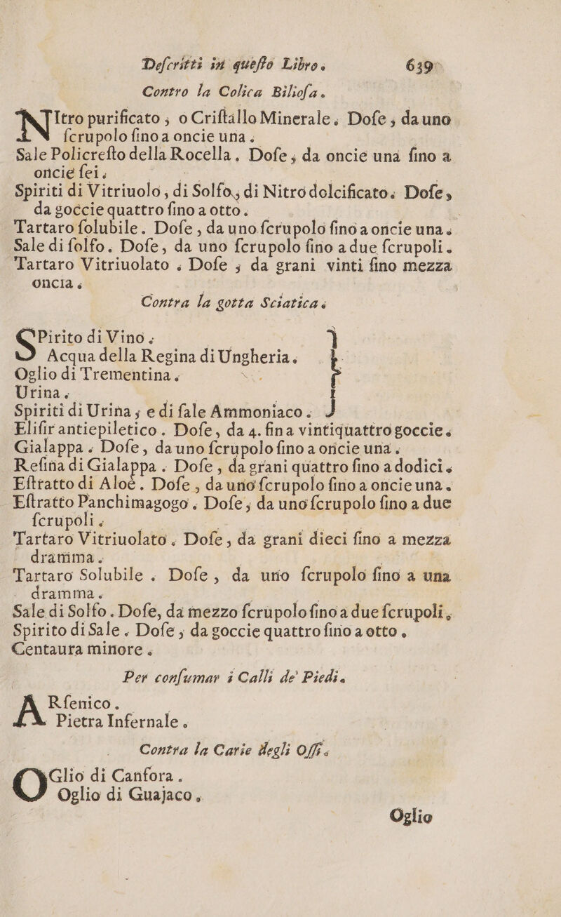 Contro la Colica Biliofa. Ne purificato ; o Criftillo Minerale, Dofe ; da uno fcrupolo fino a oncie una. i Sale Policrefto della Rocella. Dofe ; da oncie una fino a oncie fei. è ee | | Spiriti di Vitriuolo, di Solfo di Nitro delcificato: Dofe, da goccie quattro fino a otto. i Tartaro folubile. Dofe, da uno fcrupolo fino a oncie una. Sale di folfo. Dofe, da uno fcrupolo fino a due fcrupoli. Tartaro Vitriuolato ; Dofe ; da grani vinti fino mezza oncia + | esi Contra la gotta Sciatica. Pirito di Vino. À Acqua della Regina di Ungheria, . è Oglio di Trementina. SÈ È Urina. e ; Ï Spiriti di Urina; e di fale Ammoniaco. J Elifir antiepiletico . Dofe, da 4. fina vintiquattro goccie. Gialappa. Dofe, da uno fcrupolo fino a oricie una. Refina di Gialappa . Dofe , da grani quattro fino a dodici. Eftratto di Aloë, Dofe , da uno fcrupolo fino a oncieuna. piste RS + Dofe ; da uno fcrupolo fino a due crupoli. Fartarò Vitriuolato. Dofe, da grani dieci fino a mezza dramma. | A Tartaro Solubile . Dofe, da urio fcrupolo fino a una . dramma. WE | | Sale di Solfo . Dofe, da mezzo fcrupolofino a due fcrupoli, Spirito diSale. Dofe ; da goccie quattrofino a otto, Centaura minore, Per confumar i Calli de’ Piedi. Rfenico. | + Pietra Infernale, Contra la Carie degli Off. Glio di Canfora. Oglio di Guajaco , | Oglio