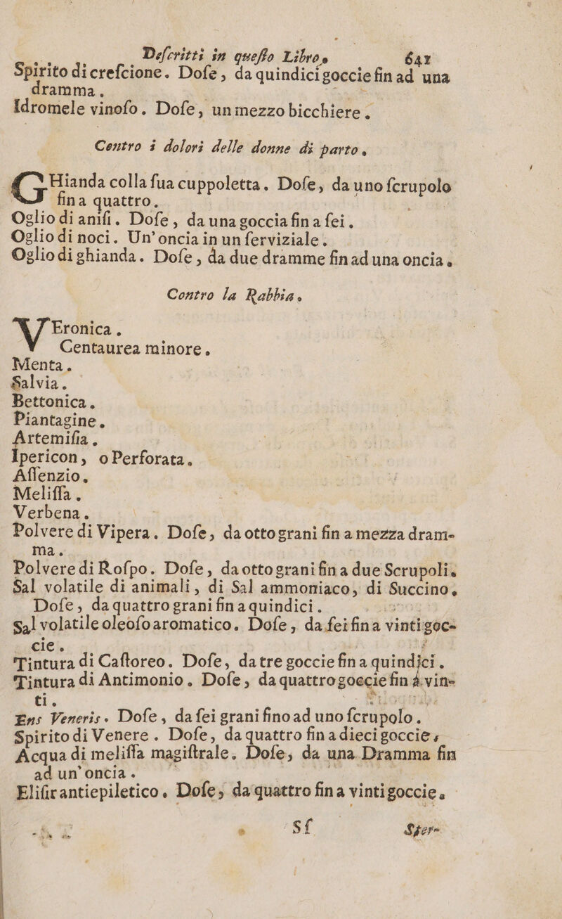 Defcritti in queffo Libres 64r Spirito dicrefcione. Dofe, da quindicigocciefinad una ramma. i nat Idromele vinofo. Dofe, un mezzo bicchiere . Centro 3 dolori delle donne di parto, Hianda colla fua cuppoletta. Dofe, da uno fcrupolo fina quattro. | | Oglio di anifi. Dofe, da una gocciafina fei. Oglio di noci. Un’oncia in un ferviziale, Oglio di ghianda. Dofe, da due dramme fin ad una oncia . Contro la Rabbia. Eronica . Centaurea minore. Menta. Salvia. Bettonica, Piantagine. pus à pericon, oPerforata, Affenzio, Meliflfa. Verbena. Polvere di Vipera. Dofe, da ottograni fin a mezza dram- ma. Polvere di Rofpo. Dofe, daottogranifina due Scrupoli, Sal volatile di animali, di Sal ammoniaco, di Succino, Dofe, da quattro grani fin a quindici . 1956 Sal volatile oleofoaromatico. Dofe, da feifina vintigoc- Cai di Caftoreo. Dofe, datre goccie fina quindici . Tintura di Antimonio. Dofe, da quattro goecie fin À vine # iris . Dofe, da fei grani fino ad uno fcrupolo. Spirito di Venere . Dofe , da quattro fina dieci goccie Acqua di meliffa magiftrale. Dofe, da una Dramma fin ad un’oncia. | a i Elifrantiepiletico, Dofe, da quattro fina vintigoccie,