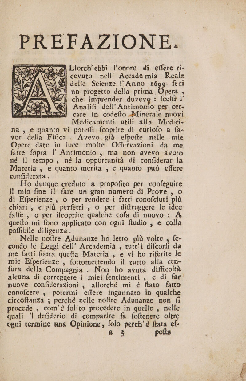 PREFAZIONE. Llorch’ ebbi l'onore di. effere ri- A cevuto nell’ Accade mia Reale dA delle Scienze l'Anno 1699. feci | un progetto della prima Opera , WI || che imprender dovevo : fcelfr l’ i Analifi dell’Antimonio per cer- } care in codefto Minerale nuovi. Medicamenti utili alla Medici» na , e quanto vi poteflì fcoprire di curiofo a fa- vor della Fifica . Avevo. già efpofte nelle mie Opere date in luce molte Offervazioni da me fatte fopra l’ Antimonio , ma non avevo avuto né il tempo , né la opportunità di confiderar la Materia, e quanto merita , e quanto può effere confiderata. Ho dunque creduto a propofito per confeguire il mio fine il fare un gran numero di Prove , o di Efperienze , o per rendere i fatti conofciuti più - chiari, e più perfetti, o per diftruggere le idee falfe , o per ifcoprire qualche cofa di nuovo : A quefto mi fono applicato con ogni ftudio , e colla poffibile diligenza. | Nelle noftre Adunanze ho letto più volte , fe- _ condo le Leggi dell’ Accademia , tutti difcorfi da me fatti fopra quefta Materia , e vi ho riferite le mie Efperienze , fottomettendo il tutto alla cen- fura della Compagnia . Non ho avuta difficoltà alcuna di correggere i miei fentimenti , e di far nuove confiderazioni , allorché mi é ftato fatto conofcere , potermi effere ingannato in qualche circoftanza ; perché nelle noftre Adunanze non fi rocede , com’é folito procedere in quelle , nelle quali ’l defiderio di comparire fa foftenere oltre ogni termine una Opinione, folo perch’é ftata ef- | a 3 pofta 7, VAI N nà x NE, est N