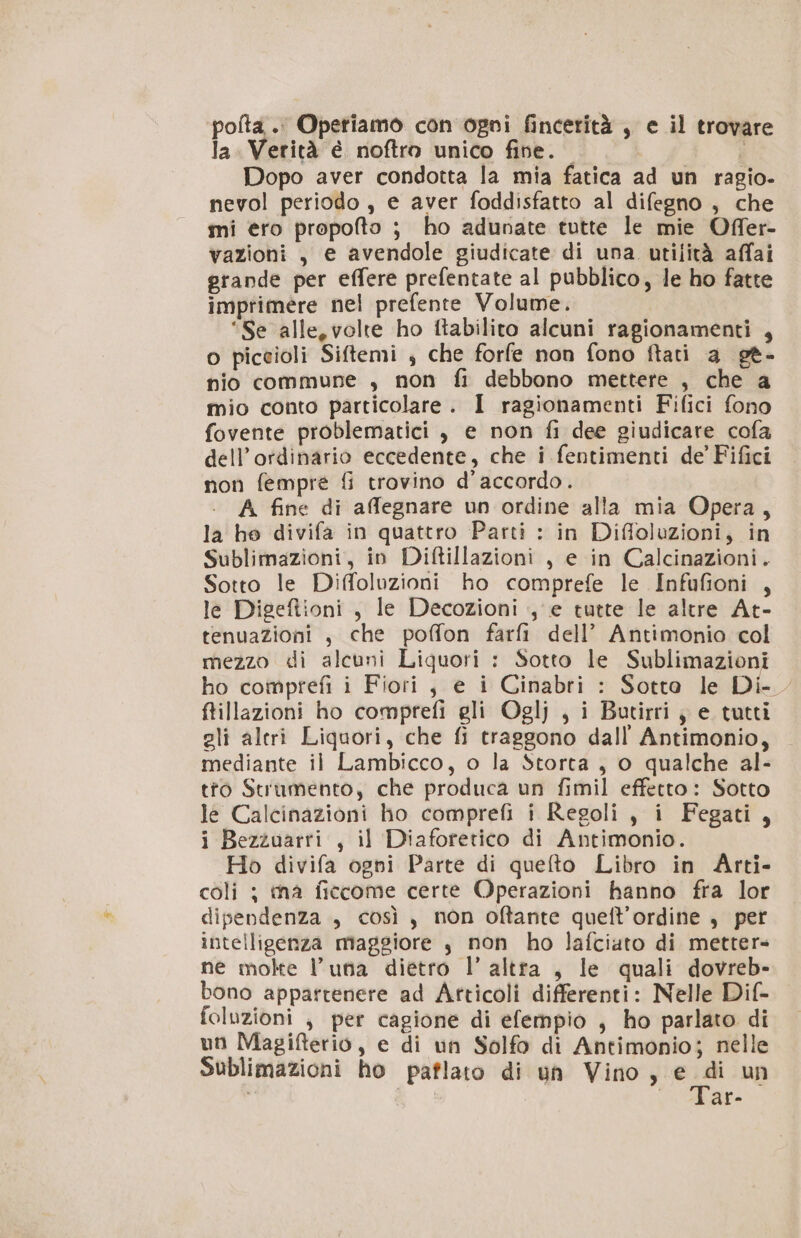 poita .. Opetiamo con ogni fincerità , e il trovare la. Verità é noftro unico five. i Dopo aver condotta la mia fatica ad un ragio- nevol periodo , e aver foddisfatto al difegno , che mi ero propofto ; ho adunate tutte le mie Offer- vazioni , e avendole giudicate di una utilità affai grande per effere prefentate al pubblico, le ho fatte imprimere nel prefente Volume. “Se alle, volte ho ftabilito alcuni ragionamenti , o piceioli Siftemi , che forfe non fono ftati a ge- nio commune , non fi debbono mettere , che a mio conto particolare. I ragionamenti Fifici fono fovente problematici , e non fi dee giudicare cofa dell’ordinario eccedente, che i fentimenti de’ Fifici non fempre fi trovino d'accordo. A fine di aflegnare un ordine alla mia Opera, la he divifa in quattro Parti : in Diffoluzioni, in Sublimazioni, in Diftillazioni , e in Calcinazioni. Sotto le Diffoluzioni ho comprefe le Infufioni , le Digeftioni , le Decozioni , e tutte le altre At- tenuazioni , che poffon farfi dell’ Antimonio col mezzo di alcuni Liquori : Sotto le Sublimazioni ho comprefi i Fiori , e i Cinabri : Sotto le Di ftillazioni ho comprefi gli Oglj , i Butirri , e tutti gli altri Liquori, che fi traggono dall’ Antimonio, mediante il Lambicco, o la Storta, o qualche al- tro Strumento, che produca un fimil effetto: Sotto lé Calcinazioni ho comprefi i Regoli , i Fegati, i Bezzuarti , il Diaforetico di Antimonio. Ho divifa ogni Parte di quefto Libro in Arti- coli ; ina ficcome certe Operazioni hanno fra lor dipendenza , così, non oftante quell’ordine , per intelligenza maggiore $ non ho lafciato di metter ne molte luna dietro l’ altra , le quali dovreb- bono appattenere ad Articoli differenti: Nelle Dif- foluzioni , per cagione di efempio , ho parlato di un Magifterio, e di un Solfo di Antimonio; nelle Sublimazioni ho paflato di un Vino, e di un À «ar