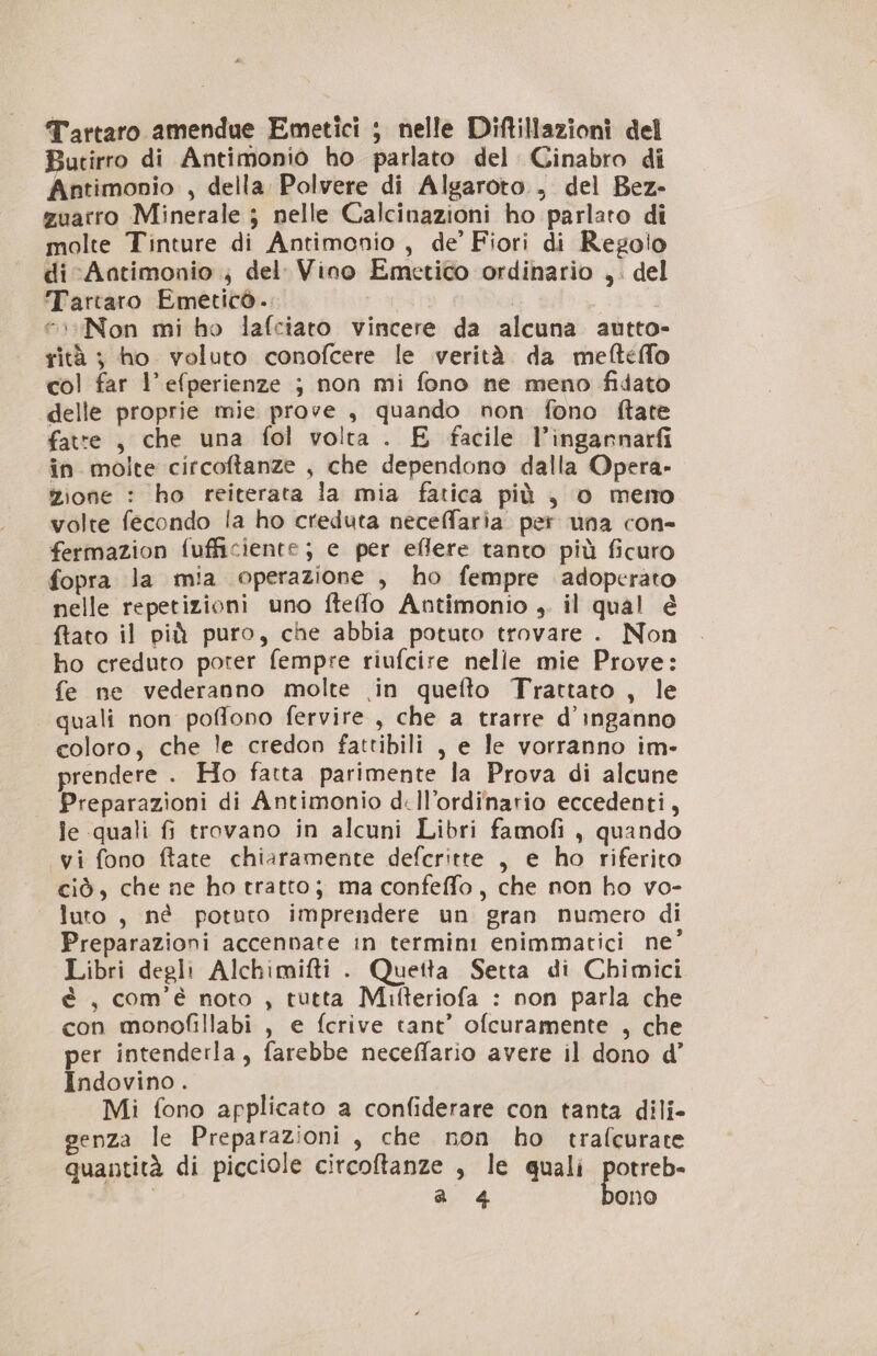 Tartaro amendue Emetici ; nelle Diftillazioni del Butirro di Antimonio ho parlato del Cinabro di Antimonio , della Polvere di Algaroto . del Bez- zuarro Minerale ; nelle Calcinazioni ho parlato di molte Tinture di Antimonio , de’ Fiori di Regolo di Aatimonio ; del Vino Emetico ordinario ,. del Tartaro Emetico. | “Non mi ho lafciato vincere da alcuna autto- rità ; ho voluto conofcere le verità da mefteffo col far l’efperienze ; non mi fono ne meno fidato delle proprie mie prove , quando non fono ftate fatte , che una fol volta . E facile l’ingannarfi in molte circoftanze , che dependono dalla Opera» zione : ho reiterata la mia fatica più , o memo volte fecondo la ho creduta neceffaria per una con- fermazion fufficiente; e per eflere tanto più ficuro fopra la mia operazione , ho fempre adoperato nelle repetizioni uno fteflo Antimonio , il qual é ftato il più puro, che abbia potuto trovare . Non ho creduto poter fempre riufcire nelle mie Prove: fe ne vederanno molte in quefto Trattato , le quali non poffono fervire , che a trarre d’inganno coloro, che le credon fattibili , e le vorranno im- prendere . Ho fatta parimente la Prova di alcune Preparazioni di Antimonio di ll’ordinario eccedenti, le quali fi trovano in alcuni Libri famofi , quando yi fono ftate chiaramente defcritte , e ho riferito ciò, che ne ho tratto; ma confeffo, che non ho vo- luro , nè potuto imprendere un gran numero di Preparazioni accennate in termini enimmatici ne’ Libri degli Alchimifti . Quetta Setta di Chimici è , com’é noto , tutta Mifteriofa : non parla che con monofillabi , e fcrive tant’ ofcuramente , che per intenderla, farebbe neceffario avere il dono d’ Indovino. Mi fono applicato a confiderare con tanta dili- genza le Preparazioni , che non ho trafcurate quantità di picciole circoftanze , le quali potreb-