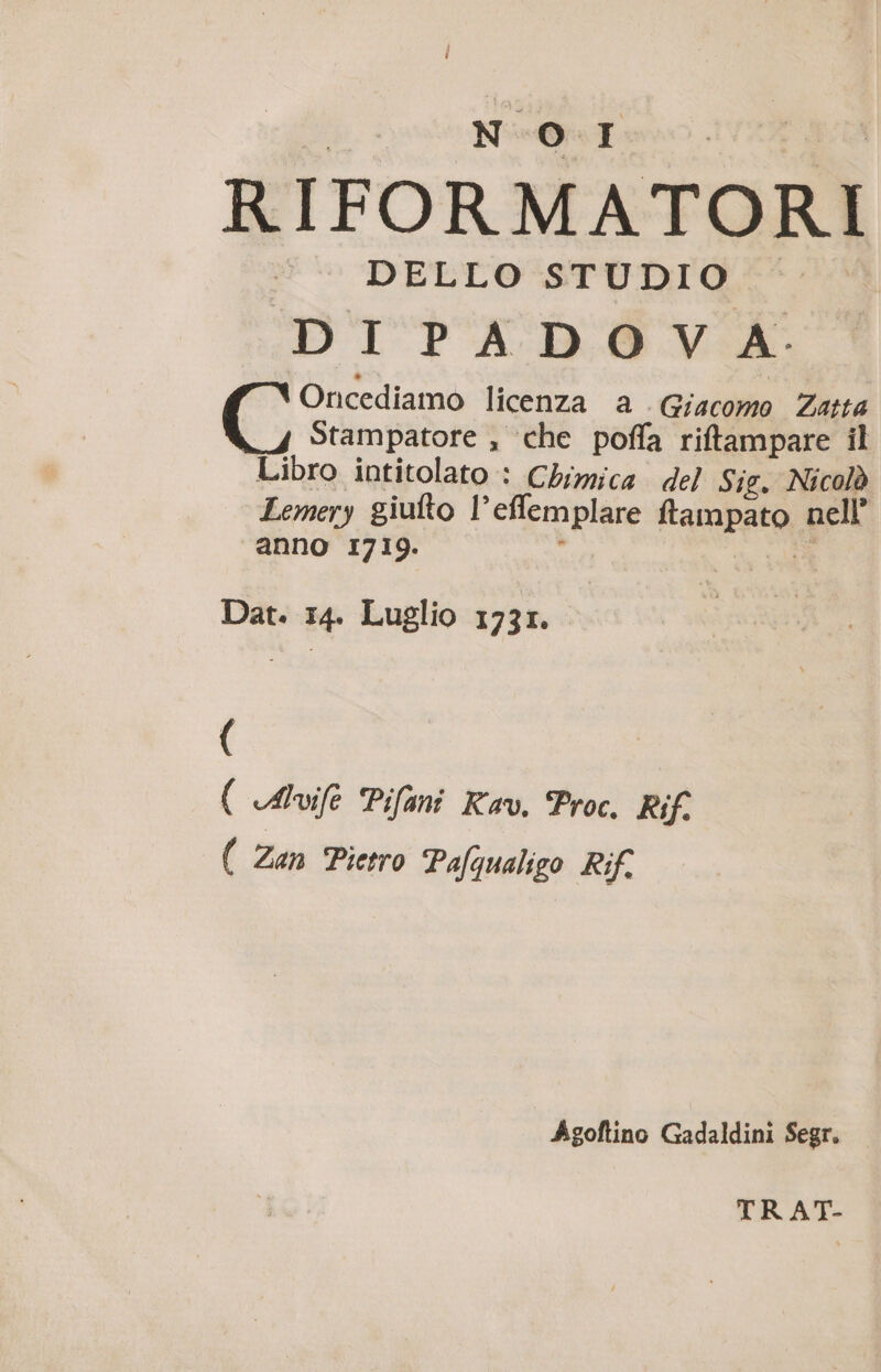 | SR RTE pa RIFORMATOR DELLO STUDIO DI PA DO V A: Oricediamo licenza a Giacomo Zatta Stampatore , ‘che poffa riftampare il Libro intitolato : Chimica del Sig. Nicolò Lemery giulto l’eflemplare ftampato nell’ anno 1719. è di Dat. 14. Luglio 173r. ( ( Alvife Pifani Rev. Proc. Rif. ( Zan Pietro Pafqualigo Rif. Agoftino Gadaldini Segr. TRAT-