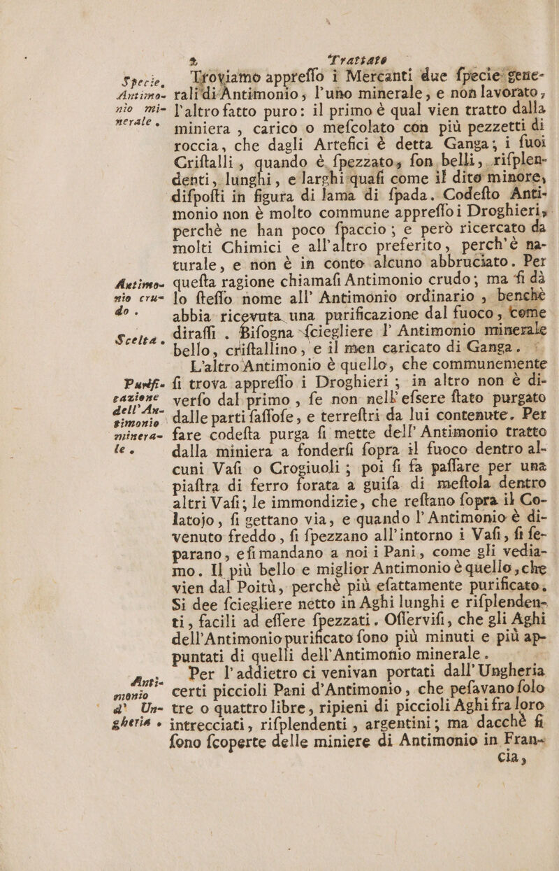 Specie, fi Trattato à Se ER merale Autineo= nio cru do . Scelta k Purdfi cazione dell’ An- #imonio minera= le è dinti= a10ni0 d' Un- gheria è miniera , carico o mefcolato con più pezzetti di roccia, che dagli Artefici è detta Ganga; i fuoi Criftalli, quando è fpezzatos fon belli, rifplen- denti, lunghi, e larghi -quafi come il dito minore, difpofti in figura di lama di fpada. Codefto Anti- monio non è molto commune apprefloi Droghieris perchè ne han poco fpaccio ; e però ricercato da molti Chimici e all’altro preferito, perchè na- turale, e non è in conto alcuno abbruciato. Per quefta ragione chiamafi Antimonio crudo; ma ‘fi dà lo fteflo nome all’ Antimonio ordinario , benchè abbia ric una purificazione dal fuoco , tome dirafli . È ifogna {ciegliere l Antimonio minerale bello, criftallino, e il men caricato di Ganga. | L'altro Antimonio è quello, che communemente fi trova appreflo i Droghieri ; in altro non è di- verfo dal primo , fe non nell'efsere ftato purgato fare codefta purga fi mette dell Antimonio tratto dalla miniera a fonderfi fopra il fuoco dentro al- cuni Vafi o Crogiuoli ; poi fi fa paffare per una piaftra di ferro forata a guifa di meftola dentro altri Vafi; le immondizie, che reftano fopra il Co- latojo, fi gettano via, e quando l’ Antimonio è di- venuto freddo , fi fpezzano all’intorno i Vafi, ft fe- parano, efi mandano a noi i Pani, come gli vedia- mo. Il più bello e miglior Antimonio è quello, che vien dal Poitù, perchè più efattamente purificato. Si dee fciegliere netto in Aghi lunghi e rifplenden- ti, facili ad effere fpezzati. Oflervifi, che gli Aghi dell’Antimonio purificato fono più minuti e più ap- puntati di quelli dell'Antimonio minerale . Per l’addietro ci venivan portati dall’ Ungheria certi piccioli Pani d’Antimonio , che pefavanofolo tre o quattro libre, ripieni di piccioli Aghi fra loro intrecciati, rifplendenti , argentini; ma dacchè fi fono fcoperte delle miniere di Antimonio in Fran