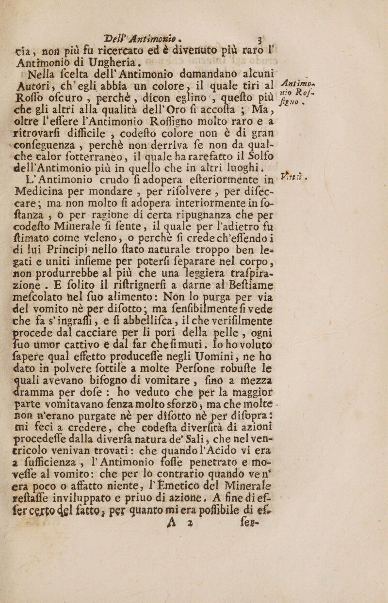 Dell:Antimonio è Antimoniò di Ungheria, |’ Autori; ch'egli abbia un colore, il quale tiri al Roflo ofcuro , perchè , dicon eglimo , quefto più che gli altri alla qualità dell'Oro fi accofta ; Ma, oltre l’effere l’Antimonio Rofligno molto raro e a ritrovarfi difficile } codefto colore non è di gran «confesuenza ; perchè non derriva fe non da qual- «che calor fotterraneo, il quale ha rarefatto il Solfo dell’Antimonio più in quello che in altri luoghi. L’Antimonio crudo fi adopera efteriormente in Medicina per mondare , per rifolvere , per diféc- care; ma non molto fi adopera interiormente in fo- ftanza ; © per ragione di certa ripughanza che per codefto Minerale fi fente, il quale per l'adietro fu ftimato come veleno; o perché fi credech’effendoi di lui Principi nello ftato naturale troppo ben le» gati e uniti infieme per poterfi feparare nel corpo, non produrrebbe al più che una leggiera trafpira- zione . E folito il riftrignerfi a darne al Beftiame mefcolato hel fuo alimento: Non lo purga per via del vomito nè per difotto; ma Parra mercio en che fa s'ingrafli, e fi abbellifca, il che verifilmente procede dal cacciare per li pori della pelle , ogni Lie umor cattivo è dal far chefimuti. Iohovoluto fapere qual effetto produceffe negli Uomini, ne ho dato in polvere fottilè a molte Perfone robufte le + bag avevano bifogno di vomitare, fino a mezza dramma per dofe : ho veduto che per la maggior Antimo» nio Rof= fisno + Dini. non n'erano purgate nè per difotto nè per difopra: mi feci a credere, che codefta Nd di azioni procedeffe dalla diverfa natura de’ Sali; che nel ven- tricolo venivan trovati: che quandol’Acido vi era a fufficienza, | Antimonio fofle penetrato e mo- vefle al vomito: che per lo contrario quando ve n° era poco o affatto niente, l' Emetico del Minerale reftaffe inviluppato e priuo di azione. A fine dief- fer certo del fatto, per quanto va era poflibile fa ef