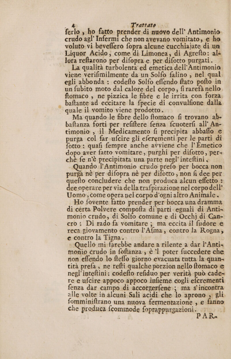 _ &amp; Trattato ferlo ; ho fatto prender di nuovo dell’ Antimonio crudo agl' Infermi che non avevano vomitato; e ho voluto vi beveffero fopra alcune cucchiajate di un Liquor Acido; come di Limonea, di Agrefto: al: lora reftarono per difopra.e per difotto purgati. La qualità turbolenta’ ed emetica dell Antimonia viene verifimilmente da un Solfo falino , nel qual. egli abbonda : codefto Solfo effendo ftato pofto in un fubito moto dal calore del corpo; firarefà nello. ftomaco , ne pizzica le fibre e le irrita con forza — baftante ad eccitare la fpecie di convulfione dalla | quale il vomito viene prodotto. Ma quando le fibre dello ftomaco fi trovano ab- baftanza forti per refiftere fenza fcuoterfi all’ An- timonio , il Medicamento fi precipita abbaffo e purga col far ufcire gli diga mn per le parti di fotto : quafi fempre anche avviene che 1° Emetico dopo aver fatto vomitare, purghi per difotto, per= chè fe n'è precipitata una parte negl’inteftini. Quando 1 Antimonio crudo prefo per bocca non purga nè per difopra nè per difotto ; non fi dee per uefto concludere che non produca alcun effetto : ee operare per via della trafpirazione nel corpo dell Uomo, come opera nel corpo d'ogni altro Animale. Ho fovente fatto prender per bocca una dramma di certa Polvere compofta di parti eguali di Anti monio crudo, di Solfo comune e di Occhj di Can- cro : Di rado fa vomitare ; ma eccita il fudore e reca giovamento contro l’Afma, contro la Rogna; e contro la Tigna. | | uello mi-farebbe andare a rilente a dar l'Anti monio crudo in foftanza , è ‘l poter fuccedere che non effendo lo fteffo giorno evacuata tutta la quan tità prefa , ne refti qualche porzion nello ftomaco e negl’inteftini: codefto refiduo per verità può cade- re e ufcire appoco appoco infieme cogli efcrementi fenza dar campo di accorgerfene.; ma s'incontra alle volte in alcuni Sali acidi che lo aprono » gli. fomminiftrano una nuova fermentazione , e fanno che produca fcommode foprappurgazioni.