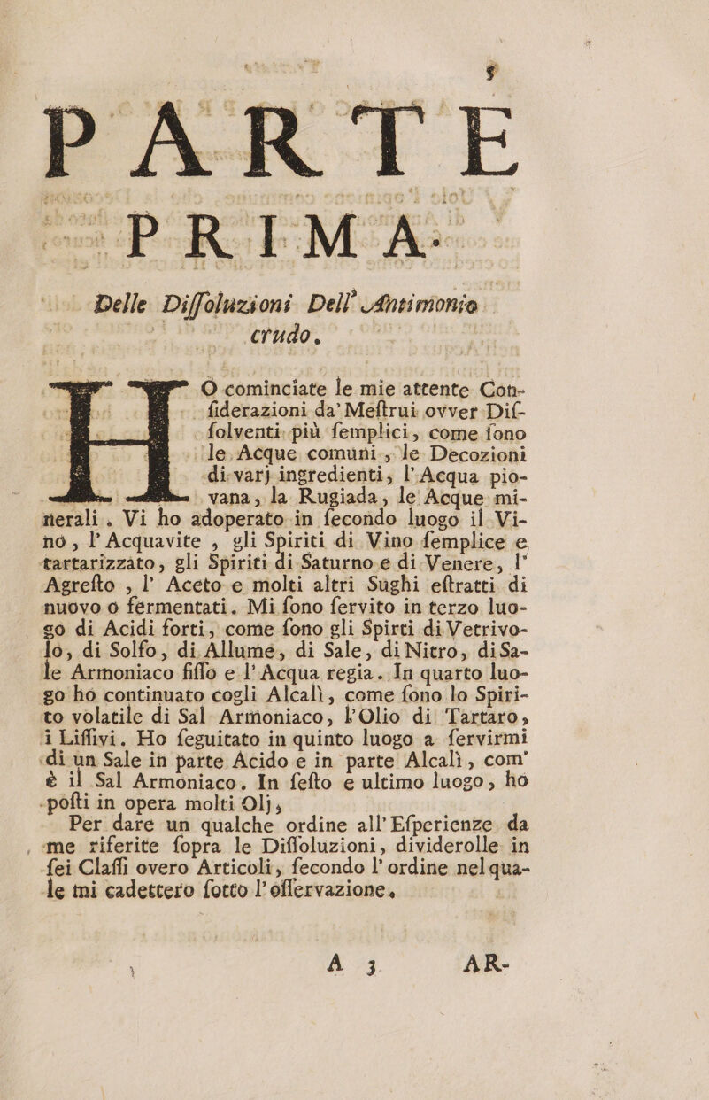 PRIMA: | Delle Diffoluzioni Dell Antimonio i me crudo. pit O cominciate le mie attente Con- . fiderazioni da’ Meftrui ovver Dif- folventi: più femplici, come fono ‘le Acque comuni., le Decozioni di:var) ingredienti; l’ Acqua pio- dii... ie vana, la Rugiada, le Acque mi- nerali. Vi ho adoperato in fecondo luogo il Vi- no, l’Acquavite , gli Spiriti di Vino femplice e tartarizzato, gli Spiriti di Saturno.e di Venere, l' Agrefto , l’ Aceto e molti altri Sughi eftratti di nuovo 0 fermentati. Mi fono fervito in terzo luo- | di Acidi forti, come fono gli Spirti di Vetrivo- 0, di Solfo, di Allume, di Sale, di Nitro, di Sa- le Armoniaco fiffo e l’ Acqua regia. In quarto luo- go ho continuato cogli Alcalì, come fono lo Spiri- to volatile di Sal Armoniaco, LOlio di Tartaro, ‘i Liffivi. Ho feguitato in quinto luogo a fervirmi «di un Sale in parte Acido e in parte Alcali, com è il Sal Armoniaco. In fefto e ultimo luogo, ho -pofti in opera molti Olj, Per dare un qualche ordine all’ Efperienze da , me riferite fopra le Difloluzioni, dividerolle in {ei Clafli overo Articoli, fecondo l’ ordine nelqua- le mi cadettero fotto l’oflervazione, } À 3 AR-