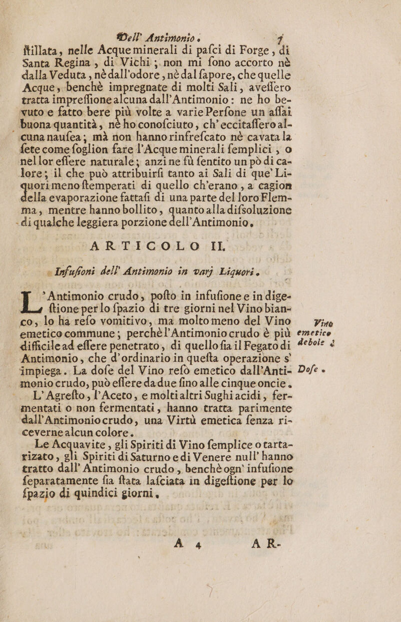 Dell Antimonso è i; itillata, nelle Acque minerali di pafci di Forge, di Santa Regina , di Vichi ;. non mi fono accorto nè dalla Veduta , nè dall'odore , nè dal fapore, che quelle Acque, benchè impregnate di molti Sali, aveffero tratta impreflione alcuna dall’Antimonio : ne ho be- vutoe fatto bere più volte a varie Perfone un aflai | buona quantità, nè ho conofciuto, ch’ eccitaffero al- cuna naufea; mà non hannorinfrefcato nè cavata la fete comefoglion fare l’Acque minerali femplici , o nellor effere naturale; anzine fù fentito un pò di ca- lore; il che può attribuirfi tanto ai Sali di que’ Li- uorimenoftemperati di quello ch’erano , a cagion della evaporazione fattafi di una parte del loro Flem- ma, mentre hanno bollito, quanto alla difsoluzione -diqualche leggiera porzione dell’Antimonio, A R:T:I COL 0 IL &amp; Infafoni del} Antimonio in vari Liguori ; ‘X ‘’Antimonio crudo; pofto in infufione e in dige- A ftioneperlofpazio di tre giorni nel Vino bian- co, lo ha refo vomitivo, ma molto meno del Vino pi» emetico commune; perchèl’Antimonio crudo è più emerice difficilead effere penetrato, di quellofia il Fegato di 4990 « Antimonio, che d’ordinario in quefta operazione s' ‘impiega. La dofe del Vino refo emetico dall’Anti- Doe . monio crudo, può efleredadue fino alle cinque oncie. L’Agrefto, l’Aceto, e moltialtri Sughi acidi, fer- mentati o non fermentati, hanno tratta parimente dall’Antimoniocrudo, una Virtù emetica fenza ri- ceverne alcun colore. Le Acquavite , gli Spiriti di Vino femplice o tarta- rizato, gli Spiriti di Saturno e di Venere null’ hanno tratto dall’ Antimonio crudo, benchè ogn' infufione feparatamente fia ftata lafciata in digeftione per lo fpazio di quindici giorni, |