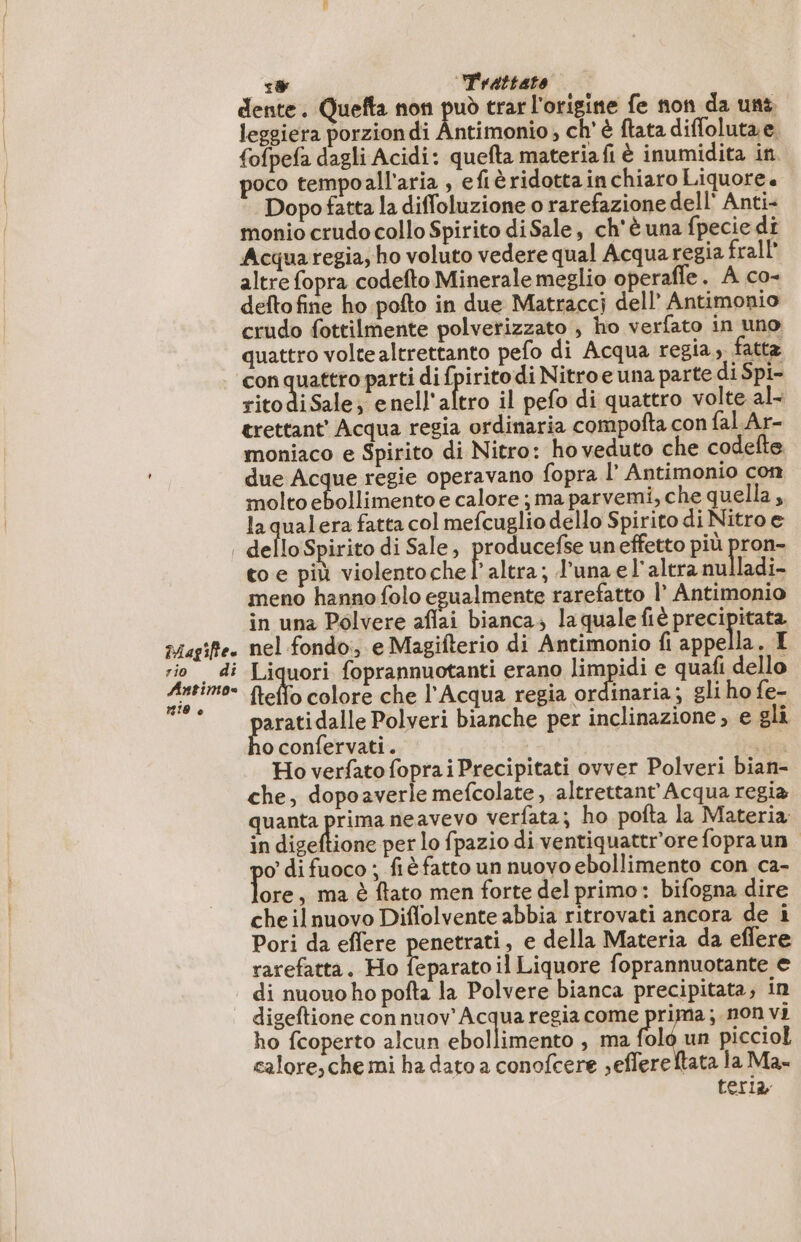 agile. rio 4 Antimos #19 è Ra es 1 Trattato dente. Quefta non può trar l'origine fe non da uni leggiera porzion di Antimonio ; ch' è flata diffoluta e. fofpefa dagli Acidi: quefta materiafi è inumidita in poco tempoall’aria , efiè ridotta in chiaro Liquore. Dopo fatta la diffoluzione o rarefazione dell Anti- monio crudo collo Spirito di Sale, ch'è una fpecie di Acquaregia, ho voluto vedere qual Acqua regia frall altre fopra codefto Minerale meglio operafle. A co- deftofine ho pofto in due Matracci dell’ Antimonio crudo fottilmente polverizzato , ho verfato in uno quattro volte altrettanto pefo di Acqua regia, fatta con quattro parti di fpirito di Nitro e una parte di Spi- ritodiSale; enell'altro il pefo di quattro volte al- trettant' Acqua regia ordinaria compofta con fal Ar- moniaco e Spirito di Nitro: ho veduto che codefte due Acque regie operavano fopra l’ Antimonio con molto ebollimento e calore ;ma parvemi, che quella, laqualera fatta col mefcuglio dello Spirito di Nitro e dello Spirito di Sale, prose un effetto più pron- to e più violentochel’ altra; luna el'altra nulladi- meno hanno folo egualmente rarefatto l Antimonio in una Polvere aflai bianca; laquale fiè precipitata nel fondo, e Magifterio di Antimonio fi Mas .I Liquori foprannuotanti erano limpidi e quafi dello flello colore che l'Acqua regia ordinaria; gli ho fe- aratidalle Polveri bianche per inclinazione; e gli oconfervati. sn Ho verfato foprai Precipitati ovver Polveri bian- che, dopoaverle mefcolate, altrettant' Acqua regia quanta prima neavevo verfata; ho pofta la Materia in digeftione per lo fpazio di ventiquattr'ore fopra un o difuoco ; fiè fatto un nuovo ebollimento con ca- Da , ma è ftato men forte del primo: bifogna dire cheilnuovo Diflolvente abbia ritrovati ancora de i Pori da effere penetrati, e della Materia da eflere rarefatta. Ho feparato il Liquore foprannuotante e ho fcoperto alcun ebollimento , ma folo un picciol calore,che mi ha dato a conofcere seffereftata la Ma. teria, digeftione con DIRE A regia come o ; non vi