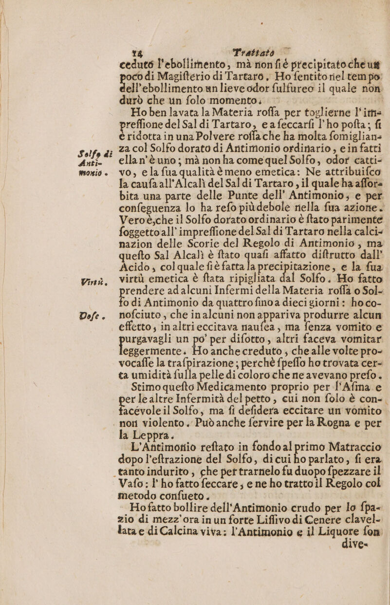 Solfo di Artio morio © Wire. Dofe e 18 Trattato cedut6 l'ebollitnento, mà nonfié precipitato che us pie di Magifterio di Tartaro, Ho fentito riel tem po: ell’ebollimento un lieve odor fulfureo il quale non durò che un folo momento. | | Ho ben lavata la Materia roffa per toglierne lits ee del Sal di Tartaro, eafeccarfi l'ho pofta; fi ridotta in una Polvere roffache ha molta fomiglians za col Solfo dorato di Antimonio ordinario, ein fatti ellan’è uno ; mà non ha come quel Solfo, odor catti- vo, e la fua qualità èmeno emetica: Ne attribuifco la caufa all’Alcalì del Sal di Tartaro ; il quale ha affora bita una parte delle Punte dell’ Antimonio; e per confeguenza lo ha refo piùdebole nella fua azione. Veroë,che il Solfo dorato ordinario è ftato parimente nazion delle Scorie del Regolo di Antimonio , ma quefto Sal Alcalì è ftato quafi affatto diftrutto dall’ Acido; colqualefiè fatta cme re € la fua virtù emetica è ftata ripigliata dal Solfo. Ho fatto rendere ad alcuni Infermi della Materia roffa o Sol- 3 di Antimonio da quattro finoa dieci giorni: ho co- nofciuto , che inalcuni non appariva produrre alcun effetto, in altrieccitava naufea, ma fenza vomito e urgavagli un po’ per difotto, altri faceva vomitar lulu + Ho anchecreduto ; che alle volte pro- vocale la trafpirazione ; perchè fpeflo ho trovata cer- ta umidità fulla pelle di coloroche ne avevano prefo. Stimo quefto Medicamento proprio per l'Afma e er le altre Infermità del petto , cui non folo è con- Tingroteii Solfo, ma fi defidera eccitare un vomito la Leppra. | L'Añtimotio reftato in fondoal pe Matraccio dopo l’eftrazione del Solfo, di cui ho parlato, fi era Vafo: l'ho fatto feccare; e ne ho trattoil Regolo col metodo confueto . | Hofatto bollire dell'Antimonio crudo per lo fpa- zio di mezz'ora in un forte Liflivo di Cenere clavel- lata e di Calcina viva: l'Antimonio e il di fon ive« N