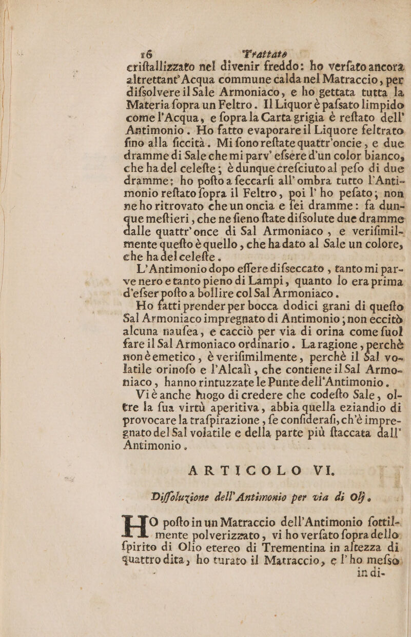 criftallizzato nel divenir freddo: ho verfato ancora altrettant’ Acqua commune calda nel Matraccio, per difsolvere il Sale Armoniaco, e ho gettata tutta la Materia fopra un Feltro . Il Liquorè pafsato limpido come l'Acqua, e foprala Carta grigia è reftato dell’ Antimonio . Ho fatto evaporareil Liquore feltrato fino alla ficcità. Mifonoreftate quattr'oncie , e due dramme di Sale che mi parv' efsere d’un color bianco, che ha del celefte; è dunque crefciuto al pefo di due dramme: ho pofto a feccarfi all'ombra tutto l’Anti- monio reftato fopra il Feltro, poi l'ho pefato; non ne ho ritrovato che un oncia e Tei dramme: fa dun- ue meftieri, che ne fieno ftate difsolute due dramme alle quattr'once di Sal Armoniaco , e verifimil- mente quefto è quello , che ha dato al Sale un colore, che has del celefte. L’Antimonio dopo effere difseccato , tanto mi par- ve nero etanto pieno di Lampi, quanto lo era prima d’efser pofto a bollire col Sal Armoniaco . Ho fatti prender per bocca dodici grani di quefto Sal Armoniaco impregnato di Antimonio ; non eccitò alcuna naufea, e cacciò per via di orina come fuol fare il Sal Armoniaco ordinario. La ragione , perchè monèemetico , è verifimilmente, perchè il Sal vo» latile orinofo e l’Alcalì, che contiene il Sal Armo= miaco, hannorintuzzate le Punte dell'Antimonio.. Viè anche logo di credere che codefto Sale, ol- tre la fua virtù aperitiva, abbia quella eziandio di provocare la trafpirazione , fe confiderafi, ch'è impre- gnato del Sal volatile e della parte più ftaccata dall’ Antimonio , ARTICOLO VI. Diffoluzione dell Antimonio per via di Of, H° pofto in un Matraccio dell’Antimonio fottil- mente polverizzato , vi ho verfato fopra dello: {pirito di Olio etereo di Trementina in altezza di. quattro dita, ho turato il Matraccio, e l'ho SE in di-