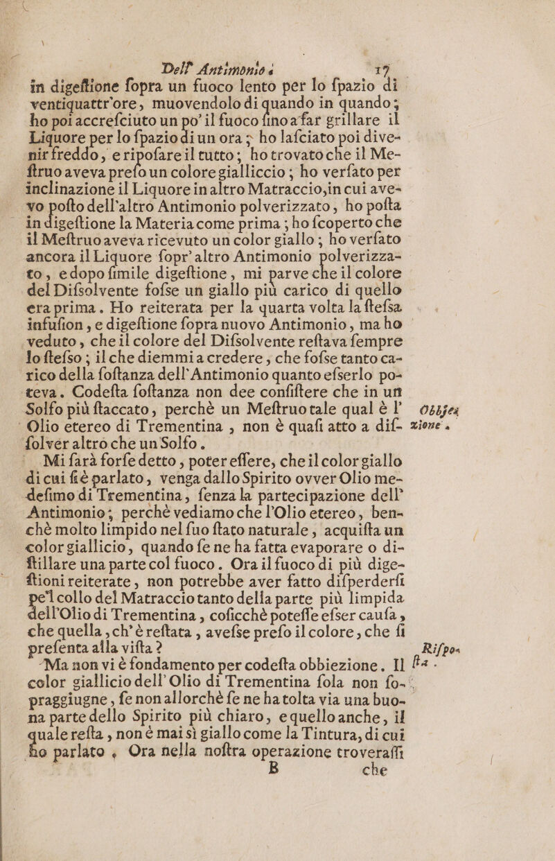 ventiquattr'ore, muovendolo di de in quando; ho poi accrefciuto un D il fuoco fino afar grillare il Liquore per lo fpaziodiun ora ; ho lafciato poi dive- nir freddo, e I nel tutto; ho trovatoche il Me- ftruo aveva prefo un colore gialliccio ; ho verfato per inclinazione il Liquore in altro Matraccio,in cui ave- igeftione la Materiacome prima ; ho fcoperto che il Meftruoaveva ricevuto un color giallo ; ho verfato ancora il Liquore fopr’ altro Antimonio polverizza- to, edopo Amile digeftione, mi parveche il colore del Difsolvente fofse un giallo più carico di quello era prima. Ho reiterata per la quarta volta la ftefsa infufion , e digeftione fopra nuovo Antimonio, ma ho veduto , che il colore del Difsolvente reftava fempre lo ftefso ; ilche diemmiacredere, che fofse tanto ca- rico della foftanza dell'Antimonio quanto efserlo po- teva. Codefta foftanza non dee confiftere che in un Solfo più ftaccato, perchè un Meftruotale qual è l’ folver altro che un Solfo . Mi farà forfe detto ; poter effere, che ilcolorgiallo di cui fé parlato, venga dallo Spirito ovver Olio me- defimo di Trementina, fenzala partecipazione dell’ Antimonio; perché vediamo che l’Olio etereo, ben- chè molto limpido nel fuo ftato naturale, acquifta un color giallicio, quando fe ne ha fatta evaporare o di- ftillare una parte col fuoco. Ora il fuoco di più dige- ftioni reiterate, non potrebbe aver fatto difperderfi a collo del Matraccio tanto della parte più limpida ell'Olio di Trementina , coficchè potefle efser caufa , che quella , ch'è reftata , avefse prefo il colore, che fi prefenta alla vifta ? Ma non vi è fondamento per codefta obbiezione. Il Obkjea Xione' è Rifpos na parte dello Spirito più chiaro, e quello anche, il go refta , non é mai si giallo come la Tintura, di cui o parlato + Ora nella noftra operazione troverafli B che