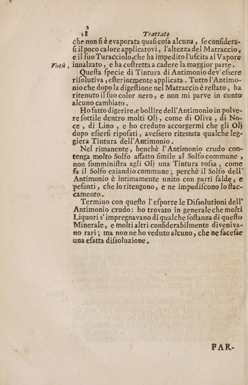 Fit, 3 18 ._ Trattato chenon fié evaporata quaficofa alcuna , fe confidera- fiilpoco calore applicatovi, l’altezzadel Matraccio; innalzato , e ha coftretta a cadere la maggior parte. Quefta fpecie di Tintura di Antimonio dev'efsere rifolutiva ; efteriormente applicata . Tutto l’Antimo- nio che dopo la digeftione nel Matraccio è reftato, ha ritenuto ilfuo color nero, e non mi parve in conto alcuno cambiato. | | Hofatto digerire,e bollire dell'’Antimonio in polve- re fottile dentro molti Olj, come di Oliva, di No- ce , di Lino , e ho creduto accorgermi che gli 01} dopo efserfi ripofati, avefsero ritenuta qualche Îeg- giera Tintura dell’Antimonio. 11 Nel rimanente, benchè I Antimonio crudo con- tenga molto Solfo affatto fimile al Solfocommune , non fomminiftra agli OI} una Tintura rofsa , come fa il Solfo eziandio commune; perchè il Solfo dell” Antimonio è intimamente unito con parti falde, e pefanti, che loritengono, e ne impedifcono lo ftac- camento. iS Termino con quefto l'efporre le Difsolutioni dell” Antimonio crudo: ho trovato in generaleche molti Liquori s impregnavano di qualche foftanza di quefto Minerale, e moltialtri confiderabilmente diveniva- no rari; ma non ne ho veduto alcuno; che ne facefse una efatta difsoluzione, | PAR-
