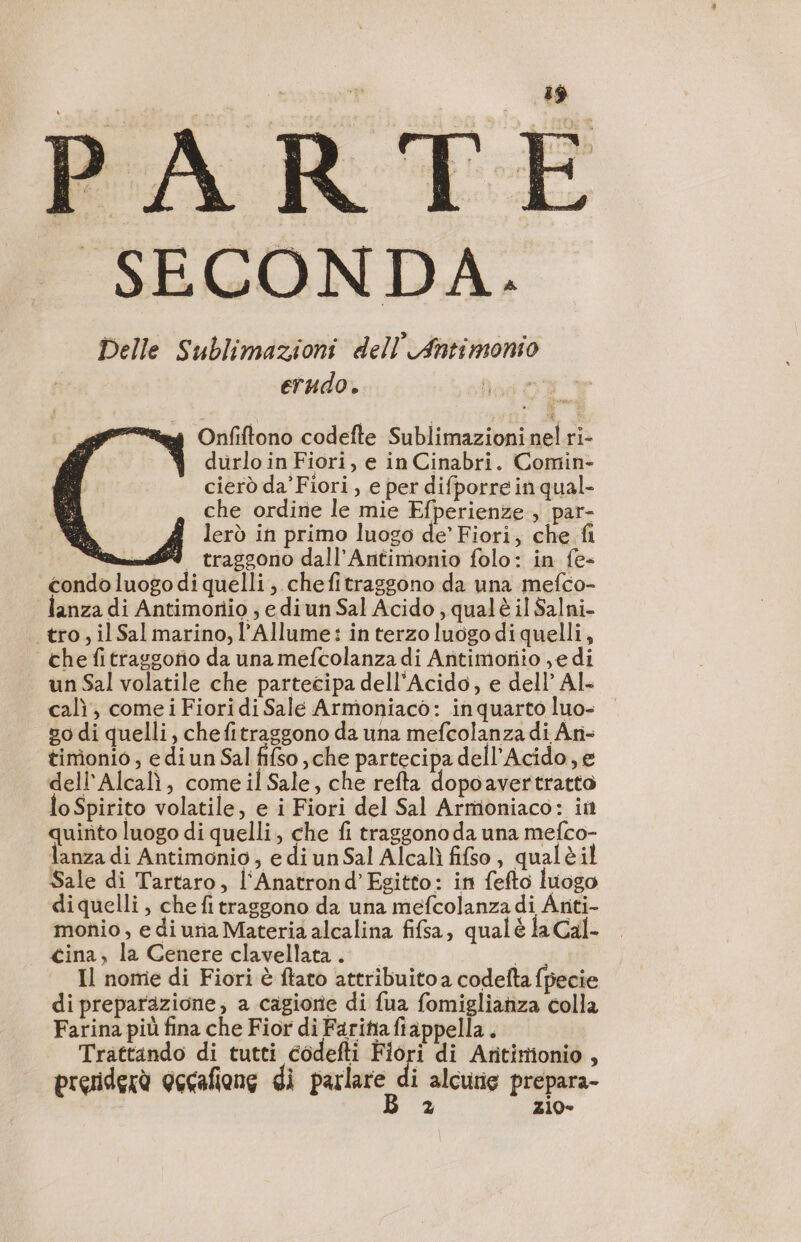 SECONDA. Delle Sublimazioni dell Antimonio erudo. DEC T “eg Onfiftono codefte Sublimazioni nel ri- 4 durloin Fiori, e in Cinabri. Comin- cierò da’Fiori , e per difporre in qual- che ordine le mie Efperienze , par- lerò in primo luogo de’ Fiori, che fi m9 traggono dall’Antimonio folo: in fe- condo luogo di quelli; chefitraggono da una mefco- anza di Antimonio ; edi un Sal Acido, qualè il Salni- tro, il Sal marino, l’Allume: in terzo luogo di quelli, che fitrasgotio da una mefcolanza di Antimoriio ye di un Sal volatile che partecipa dell'Acido, e dell’ Al. cal, come i Fiori di Salé Armoniaco: inquarto luo- | 80 di quelli, chefitraggono da una mefcolanza di An- timionio, e di un Sal fifso ,che partecipa dell’Acido,e dell’Alcalì, come il Sale, che refta dopoavertratto loSpirito volatile, e i Fiori del Sal Armoniaco: in quinto luogo di quelli, che fi traggono da una mefco- lanza di Antimonio, e di un Sal Alcalì fifso, qualèi Sale di Tartaro, l'Anatrond’Egitto: in fefto luogo diquelli , chefitraggono da una mefcolanza di Anti- monio, e di uria Materia alcalina fifsa, qualé la Cal- cina, la Cenere clavellata. i Il nome di Fiori è ftato attribuito a codefta fpecie di preparazione; a cagiorie di fua fomiglianza colla Farina più fina che Fior di Faritiafiappella . Trattando di tutti codefti sir di Aritinionio , 2 Zi0-