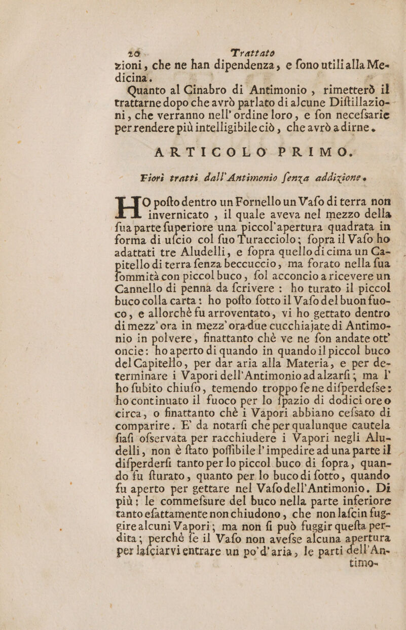 zioni, che ne han dipendenza, e fono utili alla Me- dicina. e | | +. Quanto al Cinabro di Antimonio , rimetterò il trattarne dopo che avrò parlato di alcune Diftillazio- ni, che verranno nell'ordine loro, e fon necefsarie perrendere più intelligibileciò, che avrò adirne. ARTICOLO PRIMO. Fiori tratti dall'Antimonio fenza addizione e H° pofto dentro un Fornello un Vafo di terra non invernicato , il quale aveva nel mezzo della fua parte fuperiore una piccol'apertura quadrata in forma di ea col fuo Turacciolo; fopra il Vafo ho adattati tre Aludelli, e fopra quello di cima un Ca- itello di terra fenza beccuccio, ma forato nella fua E ninia con piccol buco, fol acconcio a ricevere un Cannello di penna da fcrivere : ho turato il piccol buco colla carta: ho pofto fotto il Vafodelbuonfuo- co, e allorchè fu arroventato, vi ho gettato dentro dimezz’ ora in mezz’ oradue cucchiajate di Antimo- nio in polvere, finattanto chè ve ne fon andate ott’ oncie: ho aperto di quando in quandoil piccol buco delCapitello, per dar aria alla Materia, e per de- terminare i Vapori dell’Antimonio ad alzarfi; ma l ho fubito chiufo, temendo troppo fe ne difperdefse: ho continuato il fuoco per lo rio di dodicioree circa, o finattanto chè i Vapori abbiano cefsato di comparire. E° da notarfi che per qualunque cautela — fiafi ofservata per racchiudere i Vapori negli Alu- delli, non è ftato poffibile l'impedire aduna parte il difperderfi tanto per lo piccol buco di fopra, quan- do fu fturato, quanto per lo bucodi fotto, quando fu aperto per gettare nel Vafodell’Antimonio, Di più: le commefsure del buco nella parte inferiore tanto efattamente nonchiudono, che nonlafcin fug- girealcuni Vapori; ma non fi può fuggir quefta per- dita; perché fe il Vafo non avefse alcuna apertura per lafciarvi entrare un po’d’aria, le parti dell'An.. timos