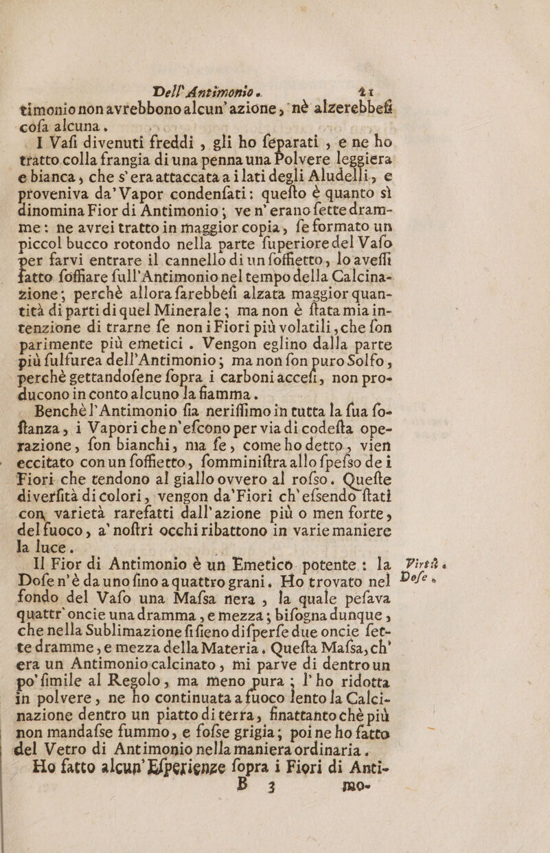 cofa alcuna, DI cp) | I Vafi divenuti freddi , gli ho féparati , e ne ho tratto.colla frangia di una penna una ira leggiera e bianca; che s eraattaccataailati degli Aludelli, e proveniva da’ Vapor condenfati: quefto è quanto sì dinomina Fior di Antimonio; ve n’ erano fette dram- me: ne avrei tratto in maggior copia, fe formato un piccol bucco rotondo nella parte fuperiore del Vafo er farvi entrare il cannello di unfoffietto., lo avefli zione; perchè allora farebbefi alzata maggior quan- tità di parti di quel Minerale; ma non è ftatamiain- tenzione di trarne fe noni Fiori più volatili che fon parimente più emetici . Vengon eglino dalla parte più fulfurea dell’Antimonio; ma non fon puro Solfo, perchè gettandofene fopra i carboni accefi, non pro- duconoinconto alcuno la fiamma. . Benchè!’ Antimonio fia neriffimo in tutta la {ua fo» ftanza; i Vapori che n’efcono per via di codefta ope- razione, fon bianchi, ma fe, comehodetto, vien eccitato conun foffietto, fomminiftra allo fpefso dei Fiori che tendono al giallo ovvero al rofso. Quefte diverfità di colori, vengon da'Fiori ch'efsendo ftati con varietà rarefatti dall'azione più o men forte, delfuoco, a’ noftri occhiribattono in varie maniere la luce. Il Fior di Antimonio è un Emetico. potente : la Dofe n'è daunofino a quattro grani. Ho trovato nel fondo del Vafo una Mafsa nera , la quale pefava quattr oncie unadramma, e mezza; bifogna dunque, che nella Sublimazione fifieno difperfe due oncie fet- te dramme,; e mezza della Materia. Quefta Mafsa, ch? era un Antimoniocalcinato , mi parve di dentroun po fimile al Regolo, ma meno pura ; l'ho ridotta in polvere, ne ho continuata alii lento la Calci. mazione dentro un piatto diterta, finattantochè più non mandafse fummo, e fofse grigia; poine ho fatto del Vetro di Antimonio nella maniera ordinaria . Ho fatto alcun’ Efperienze n i Fiori di Anti- Dirt &amp;