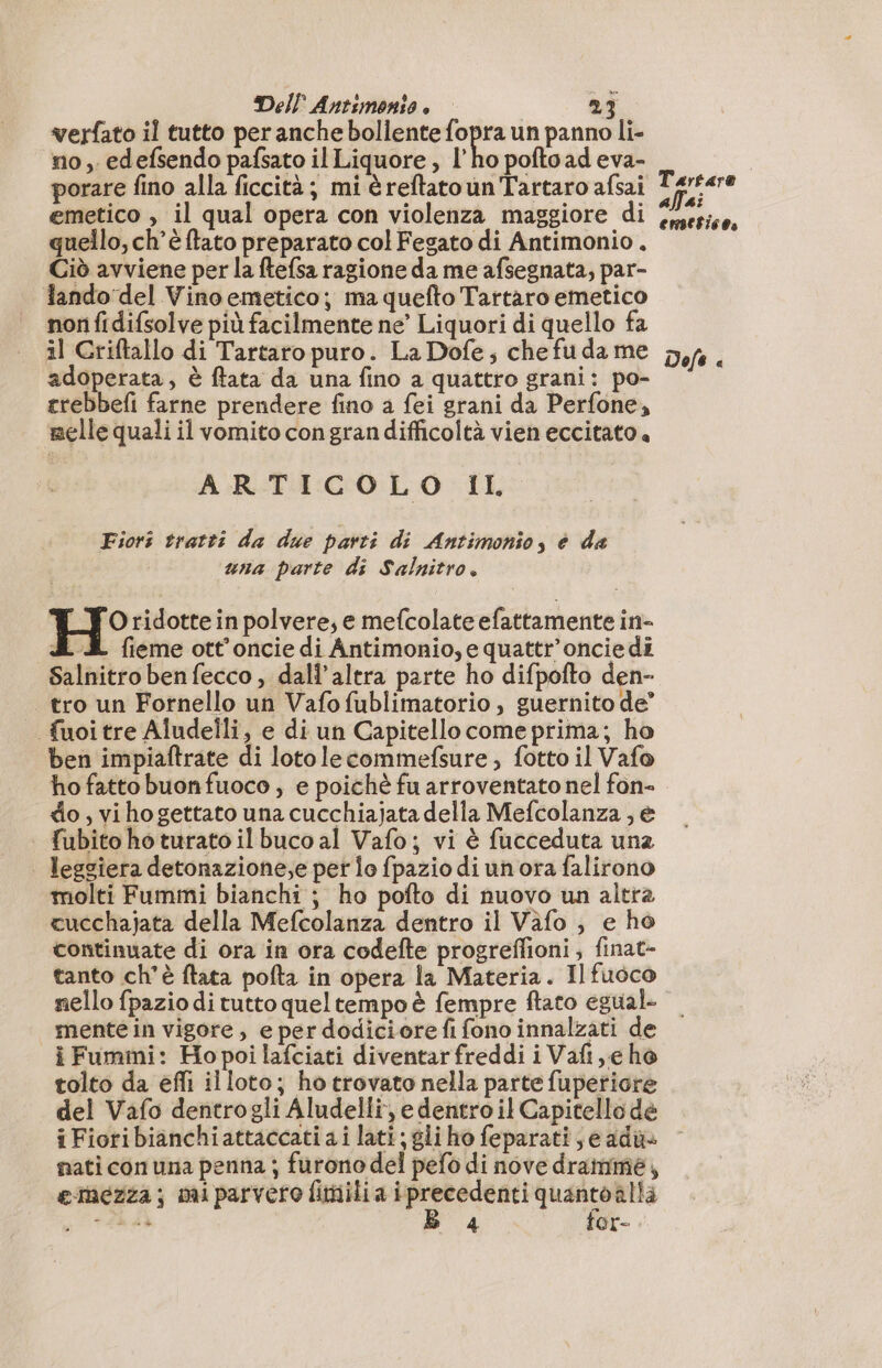 verfato il tutto per anche bollente fopra un panno li- no, edefsendo pafsato il Liquore, l'ho poftoad eva- porare fino alla ficcità; mi è reftato un Tartaro afsai emetico , il qual opera con violenza maggiore di quello, ch'è ftato preparato col Fegato di Antimonio , Ciò avviene per la ftefsa ragione da me afsegnata, par- lando del Vino emetico; ma quefto Tartaro emetico non fidifsolve più facilmente ne’ Liquori di quello fa il Criftallo di Tartaro puro. La Dofe; che fu da me adoperata, è ftata da una fino a quattro grani: po- trebbefi farne prendere fino a fei grani da Perfone, melle quali il vomito con gran difficoltà vien eccitato. ARTICOLO IL Fiori tratti da due parti di Antimonio, è da una parte di Salnitro. H° ridotte in polvere, e mefcolate efattamente in- SL fieme ott’oncie di Antimonio, e quattr’oncie di Salnitro ben fecco , dall'altra parte ho difpofto den- tro un Fornello un Vafofublimatorio , guernito de” fuoitre Aludelli, e di un Capitello come prima; ho ben impiaftrate di lotolecommefsure, fotto il Vafo ho fatto buon fuoco , e poichè fu arroventato nel fon- do,vihogettato una cucchiajata della Mefcolanza , e fubito ho turato il buco al Vafo; vi è fucceduta una leggiera detonazione;e per lo fpazio di un ora falirono molti Fummi bianchi ; ho pofto di nuovo un altra cucchajata della Mefcolanza dentro il Vafo , e ho continuate di ora in ora codefte progreffioni, finat- tanto ch'è ftata pofta in opera la Materia. Il fuoco nello fpazio di tutto quel tempo è fempre ftato egual mentein vigore, e per dodiciore fi fono innalzati de i Fummi: Ho poi lafciati diventarfreddi i Vafi,e ho tolto da efli illoto; ho trovato nella parte fuperiore del Vafo dentrogli Aludelli, e dentro il Capitello dé i Fioribianchiattaccati ai lati; gli ho feparati; e adù+ nati con una penna ; furono del pefo di nove dramme, emezza; miparvero fimilia pani quanto alla gp FERA 4 for- Tartaro allai emeticoa Dofe a