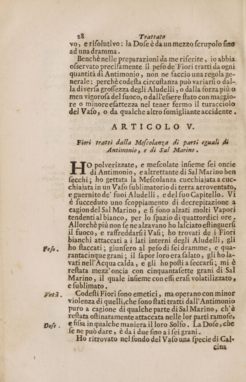 Pelo. Vire. Dofe . 28 i Trattato vo, érifolutivo: la Dofe è daun mezzo fcrupolo fino adunadramma. Benchè nelle preparazioni da me riferite, io abbia ofservato precifamente il pefo de’ Fiori tratti da ogni quantità di Antimonio, non ne faccio una regola ge- nerale: perchè codefta circoftanza può variarfi o dal- la de groffezza degli Aludelli, o dalla forza piùo men vigorofa del fuoco, o dall'efsere ftato con maggio- re o minore efattezza nel tener fermo il turacciolo del Vafo, o da qualche altro fomigliante accidente + ARTICOLO V. Fiori tratti dalla Mefcolanza di parti eguali di Antimonio, e di Sal Marino. H° polverizzate, e mefcolate infieme fei oncie di di Antimonio, ealtrettante di Sal Marino ben fecchi; ho gettata la Mefcolanza cucchiajata a cuc- chiajata in un Vafo fublimatorio di terra arroventato, e guernito de’ fuoi Aludelli, e delfuo Capitello. Vi é fucceduto uno fcoppiamento di decrepitazione à cagion del Sal Marino , e fi fono alzati molti Vapori tendentialbianco, per lo fpazio di quattordici ore. Allorchè più non fe ne alzavano ho lafciato eftinguerfi il fuoco, e raffreddarfii Vafi; ho trovati de i Fiori bianchi attaccati a i lati interni degli Aludelli; gli ho ftaccati; giunfero al pefodi feidramme, e qua- rantacinque grani; il faporloroera falato, glihola- vati nell'Acquacalda, e gli ho pofti a feccarfi; mi è reftata mezz'oncia con cinquantafette grani di Sal Marino , il quale infieme conefli erafi volatilizzato » e fublimato. Codefti Fiori fono emetici, ma operano con minor violenza di quelli,che fonoftati tratti dall’Antimonio puro a cagione di qualche parte di Sal Marino, ch'è reftata oftinatamente attaccata nelle lor parti ramofes e fifsa in qualche maniera il loro Solfo. La Dofe,che € ne può dare , è da i due fino ai fei grani. Ho ritrovato nel fondo del Vafo una fpecie di Cal- cina