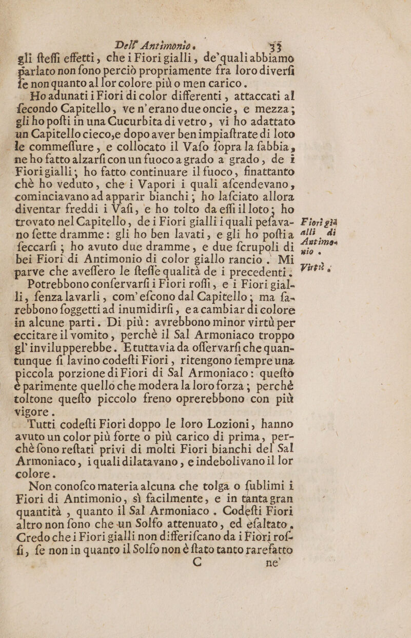 gli fteffi effetti, che iFiorigialli, de’ quali abbiamo jarlato non fono perciò propriamente fra loro diverfi e non quanto al lor colore più o men carico. . HoadunatiiFiori di color differenti, attaccati al fecondo Capitello, ve n’erano dueoncie, e mezza; gli ho pofti in una Cucurbita di vetro, vi ho adattato un Capitello cieco,e dopo aver benimpiaftrate di loto . le commeflure, e collocato il Vafo fopra la fabbia, ne ho fatto alzarficonun fuoco a grado a grado, de i Fiorigialli; ho fatto continuare il fuoco, finattanto chè ho veduto, che i Vapori i quali afcendevano, cominciavano ad apparir bianchi; ho lafciato allora diventar freddi i Vafi, e ho tolto daefliilloto; ho trovato nel Capitello, de i Fiori gialli iquali pefava- no fette dramme: gli ho ben lavati, e gli ho poftia feccarfi ; ho avuto due dramme, e due fcrupoli di bei Fiori di Antimonio di color giallo rancio . Mi parve che aveffero le ftefle qualità de i precedenti: Potrebbono confervarfi i Fiori rofli, e i Fiori gial. li, fenzalavarli, com’efcono dal Capitello; ma fa- rebbonofoggetti ad inumidirfi, ea cambiar di colore in alcune parti. Di più: avrebbono minor virtù per eccitare il vomito, perchè il Sal Armoniaco troppo gl'invilupperebbe. Etuttavia da offervarfiche quan- tunque fi lavino codefti Fiori, ritengono fempre una iccola porzione di Fiori di Sal Armoniaco: quefto parimente quello che modera la loroforza; perchè toltone quefto piccolo freno oprerebbono con più vigore. Tutti codefti Fiori doppo le loro Lozioni, hanno avuto un color più forte o più carico di prima, per- chè fono reftati privi di molti Fiori bianchi del Sal Armoniaco, iqualidilatavano , e indebolivano il lor colore. 4 Non conofco materia alcuna che tolga o fublimi i Fiori di Antimonio, sì facilmente, e in tanta gran quantità , quanto il Sal Armoniaco . Codefti Fiori altro non fono che un Solfo attenuato, ed efaltato , | Credoche i Fiori gialli non differifcano da i Fiori rof- fi, fe nonin quanto il Solfo nonè ftato tanto rarefatto ne Fiori 34 alli di Autimos BIO è